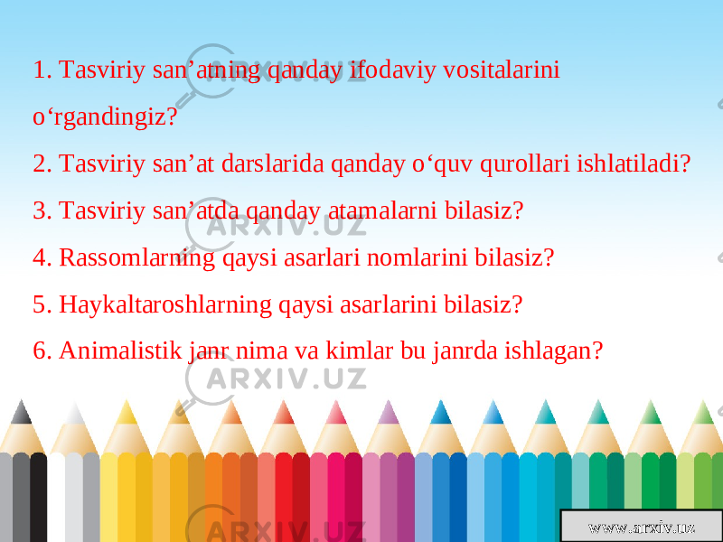 www.arxiv.uz1. Tasviriy san’atning qanday ifodaviy vositalarini o‘rgandingiz? 2. Tasviriy san’at darslarida qanday o‘quv qurollari ishlatiladi? 3. Tasviriy san’atda qanday atamalarni bilasiz? 4. Rassomlarning qaysi asarlari nomlarini bilasiz? 5. Haykaltaroshlarning qaysi asarlarini bilasiz? 6. Animalistik janr nima va kimlar bu janrda ishlagan? 