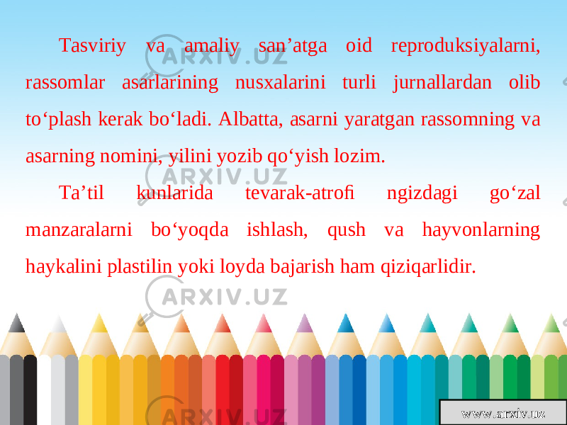 www.arxiv.uzTasviriy va amaliy san’atga oid reproduksiyalarni, rassomlar asarlarining nusxalarini turli jurnallardan olib to‘plash kerak bo‘ladi. Albatta, asarni yaratgan rassomning va asarning nomini, yilini yozib qo‘yish lozim. Ta’til kunlarida tevarak-atroﬁ ngizdagi go‘zal manzaralarni bo‘yoqda ishlash, qush va hayvonlarning haykalini plastilin yoki loyda bajarish ham qiziqarlidir. 