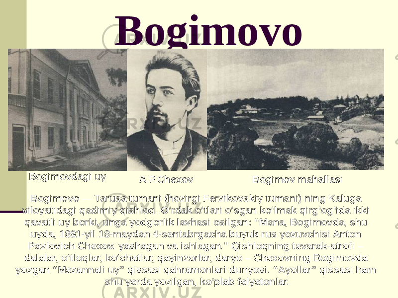 Bogimovo Bogimovdagi uy A.P.Chexov Bogimov mahallasi Bogimovo — Tarusa tumani (hozirgi Ferzikovskiy tumani) ning Kaluga viloyatidagi qadimiy qishloq. Oʻrdak oʻtlari oʻsgan koʻlmak qirgʻogʻida ikki qavatli uy borki, unga yodgorlik lavhasi osilgan: “Mana, Bogimovda, shu uyda, 1891-yil 18-maydan 4-sentabrgacha buyuk rus yozuvchisi Anton Pavlovich Chexov. yashagan va ishlagan.&#34; Qishloqning tevarak-atrofi – dalalar, o‘tloqlar, ko‘chatlar, qayinzorlar, daryo – Chexovning Bogimovda yozgan “Mezannali uy” qissasi qahramonlari dunyosi. “Ayollar” qissasi ham shu yerda yozilgan, koʻplab felyetonlar. 