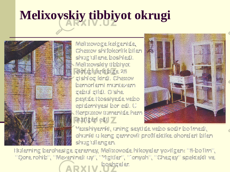 Melixovskiy tibbiyot okrugi Melixovoga kelganida, Chexov shifokorlik bilan shug&#39;ullana boshladi. Melixovskiy tibbiyot okrugi tarkibiga 26 qishloq kirdi. Chexov bemorlarni muntazam qabul qildi. O&#39;sha paytda Rossiyada vabo epidemiyasi bor edi. U Serpuxov tumanida ham kutilgan edi. Yaxshiyamki, uning saytida vabo sodir bo&#39;lmadi, chunki u keng qamrovli profilaktika choralari bilan shug&#39;ullangan. Bularning barchasiga qaramay, Melixovoda hikoyalar yozilgan: &#34;6-bo&#39;lim&#34;, &#34;Qora rohib&#34;, &#34;Mezaninali uy&#34;, &#34;Yigitlar&#34;, &#34;Ionych&#34;, &#34;Chaqay&#34; spektakli va boshqalar. 