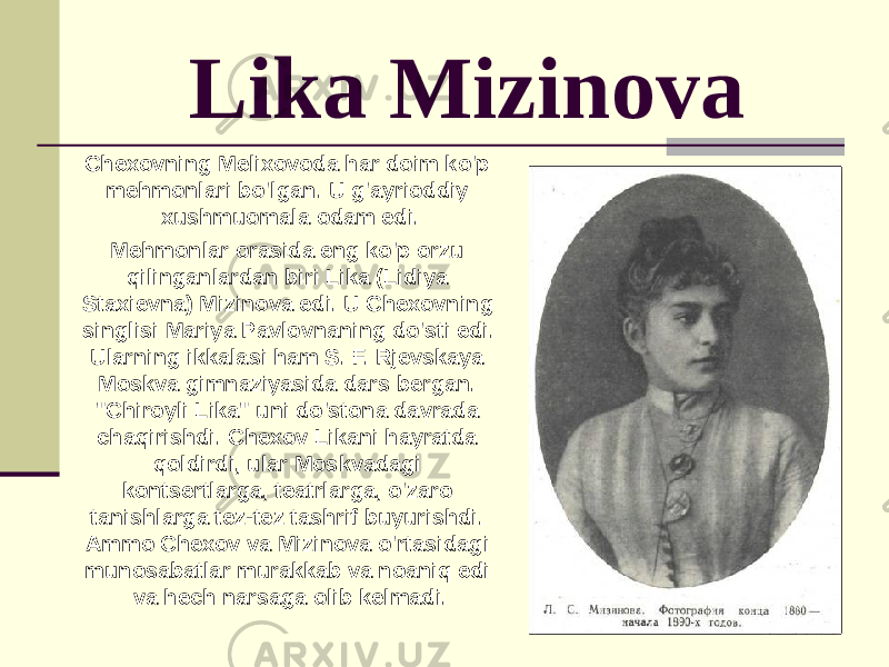 Lika Mizinova Chexovning Melixovoda har doim ko&#39;p mehmonlari bo&#39;lgan. U g&#39;ayrioddiy xushmuomala odam edi. Mehmonlar orasida eng ko&#39;p orzu qilinganlardan biri Lika (Lidiya Staxievna) Mizinova edi. U Chexovning singlisi Mariya Pavlovnaning do&#39;sti edi. Ularning ikkalasi ham S. F. Rjevskaya Moskva gimnaziyasida dars bergan. &#34;Chiroyli Lika&#34; uni do&#39;stona davrada chaqirishdi. Chexov Likani hayratda qoldirdi, ular Moskvadagi kontsertlarga, teatrlarga, o&#39;zaro tanishlarga tez-tez tashrif buyurishdi. Ammo Chexov va Mizinova o&#39;rtasidagi munosabatlar murakkab va noaniq edi va hech narsaga olib kelmadi. 