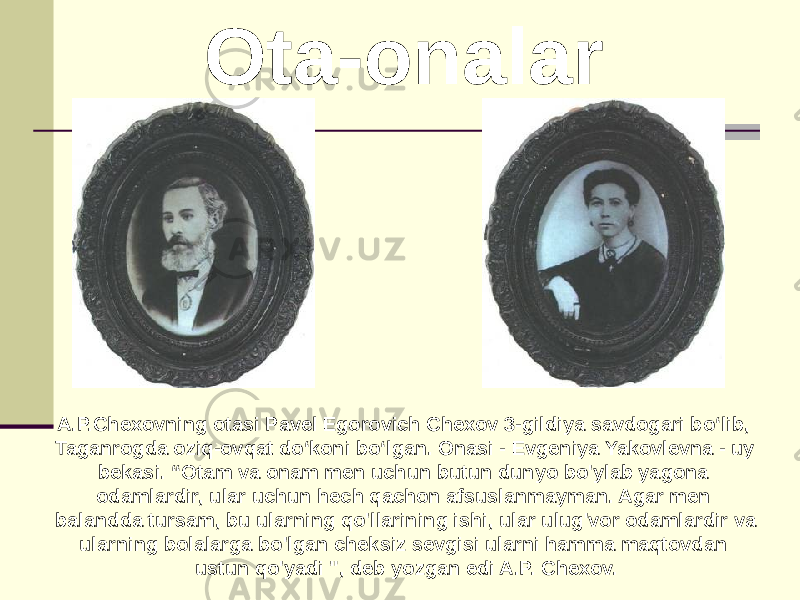  Ota-onalar A.P.Chexovning otasi Pavel Egorovich Chexov 3-gildiya savdogari bo‘lib, Taganrogda oziq-ovqat do‘koni bo‘lgan. Onasi - Evgeniya Yakovlevna - uy bekasi. “Otam va onam men uchun butun dunyo bo&#39;ylab yagona odamlardir, ular uchun hech qachon afsuslanmayman. Agar men balandda tursam, bu ularning qo&#39;llarining ishi, ular ulug&#39;vor odamlardir va ularning bolalarga bo&#39;lgan cheksiz sevgisi ularni hamma maqtovdan ustun qo&#39;yadi &#34;, deb yozgan edi A.P. Chexov. 