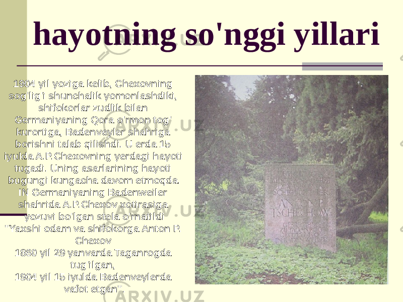 hayotning so&#39;nggi yillari 1904 yil yoziga kelib, Chexovning sog&#39;lig&#39;i shunchalik yomonlashdiki, shifokorlar zudlik bilan Germaniyaning Qora o&#39;rmon tog&#39; kurortiga, Badenveyler shahriga borishni talab qilishdi. U erda 15 iyulda A.P.Chexovning yerdagi hayoti tugadi. Uning asarlarining hayoti bugungi kungacha davom etmoqda. IN Germaniyaning Badenweiler shahrida A.P.Chexov xotirasiga yozuvi bo&#39;lgan stela o&#39;rnatildi &#34;Yaxshi odam va shifokorga Anton P. Chexov 1860 yil 29 yanvarda Taganrogda tug&#39;ilgan, 1904 yil 15 iyulda Badenveylerda vafot etgan&#34;. 