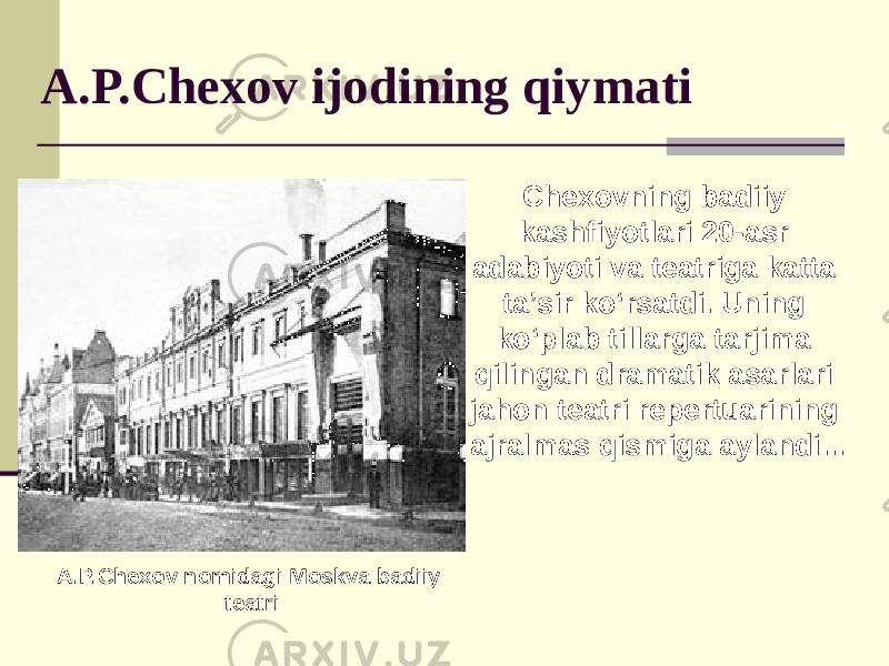 A.P.Chexov ijodining qiymati Chexovning badiiy kashfiyotlari 20-asr adabiyoti va teatriga katta taʼsir koʻrsatdi. Uning ko‘plab tillarga tarjima qilingan dramatik asarlari jahon teatri repertuarining ajralmas qismiga aylandi... A.P.Chexov nomidagi Moskva badiiy teatri 