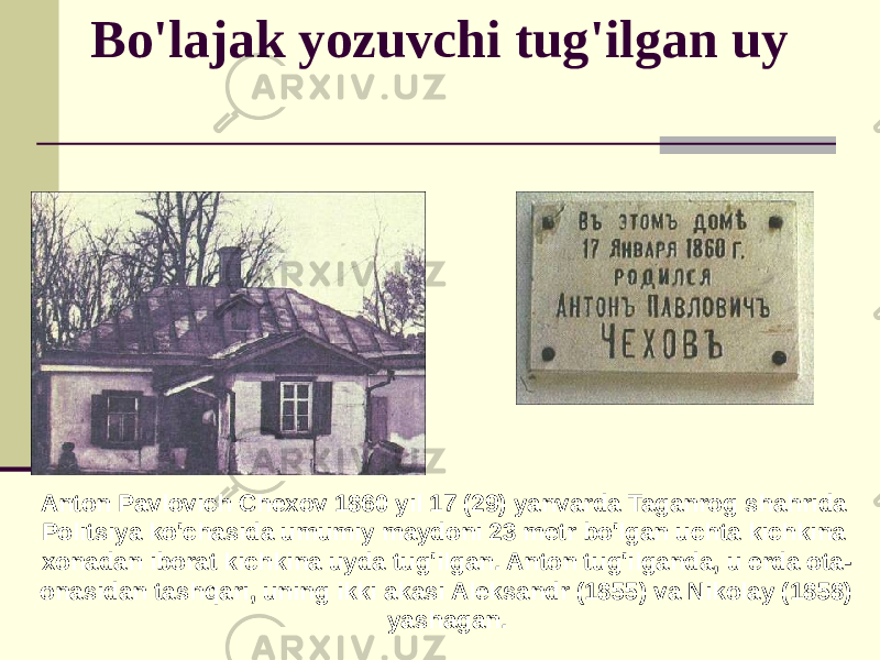 Bo&#39;lajak yozuvchi tug&#39;ilgan uy Anton Pavlovich Chexov 1860 yil 17 (29) yanvarda Taganrog shahrida Politsiya ko&#39;chasida umumiy maydoni 23 metr bo&#39;lgan uchta kichkina xonadan iborat kichkina uyda tug&#39;ilgan. Anton tug&#39;ilganda, u erda ota- onasidan tashqari, uning ikki akasi Aleksandr (1855) va Nikolay (1858) yashagan. 