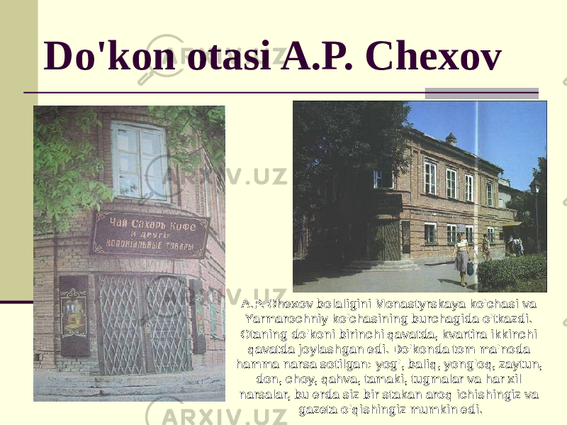 Do&#39;kon otasi A.P. Chexov A.P. Chexov bolaligini Monastyrskaya ko&#39;chasi va Yarmarochniy ko&#39;chasining burchagida o&#39;tkazdi. Otaning do&#39;koni birinchi qavatda, kvartira ikkinchi qavatda joylashgan edi. Do&#39;konda tom ma&#39;noda hamma narsa sotilgan: yog&#39;, baliq, yong&#39;oq, zaytun, don, choy, qahva, tamaki, tugmalar va har xil narsalar, bu erda siz bir stakan aroq ichishingiz va gazeta o&#39;qishingiz mumkin edi. 