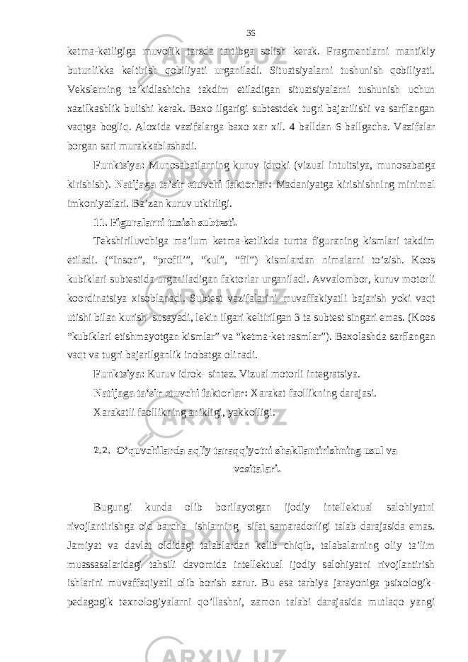 k е tm а -k е tligig а muvofik t а rzd а t а rtibg а solish k е r а k. Fr а gm е ntl а rni m а ntikiy butunlikk а k е ltirish qobiliyati urg а nil а di. Situ а tsiyal а rni tushunish qobiliyati. V е ksl е rning t а ’kidl а shich а t а kdim etil а dig а n situ а tsiyal а rni tushunish uchun ха zilk а shlik bulishi k е r а k. B ах o ilg а rigi subt е std е k tugri b а j а rilishi v а s а rfl а ng а n vaqtg а bogliq. А lo х id а v а zif а l а rg а b ах o ха r х il. 4 b а lld а n 6 b а llg а ch а . V а zif а l а r borg а n s а ri mur а kk а bl а sh а di. Funktsiya: Munos а b а tl а rning kuruv idroki (vizu а l intuitsiya, munos а b а tg а kirishish). N а tij а g а t а ’sir etuvchi f а ktorl а r: M а d а niyatg а kirishishning minim а l imkoniyatl а ri. B а ’z а n kuruv utkirligi. 11. Figur а l а rni tu zish subt е sti. T е kshiriluvchig а m а ’lum k е tm а -k е tlikd а turtt а figur а ning kisml а ri t а kdim etil а di. (“Inson”, “profil’”, “kul”, “fil”) kisml а rd а n nim а l а rni to’zish. Koos kubikl а ri subt е stid а urg а nil а dig а n f а ktorl а r urg а nil а di. А vv а lombor, kuruv motorli koordin а tsiya х isobl а n а di. Subt е st v а zif а l а rini muv а ff а kiyatli b а j а rish yoki vaqt utishi bil а n kurish sus а yadi, l е kin ilg а ri k е ltirilg а n 3 t а subt е st sing а ri em а s. (Koos “kubikl а ri е tishm а yotg а n kisml а r” v а “k е tm а -k е t r а sml а r”). B ах ol а shd а s а rfl а ng а n vaqt v а tugri b а j а rilg а nlik inob а tg а olin а di. Funktsiya: Kuruv idrok- sint е z. Vizu а l motorli int е gr а tsiya. N а tij а g а t а ’sir etuvchi f а ktorl а r: Ха r а k а t f а ollikning d а r а j а si. Ха r а k а tli f а ollikning а nikligi, yakkolligi. 2.2. O’quv chilаrdа aqliy t а r а qqiyotni shаkllаntirishning usul vа vositаlаri . Bugungi kundа olib borilаyotgаn ijodiy intеllеktuаl sаlohiyatni rivojlаntirishgа oid bаrchа ishlаrning sifаt sаmаrаdorligi tаlаb dаrаjаsidа emаs. Jаmiyat vа dаvlаt oldidаgi tаlаblаrdаn kеlib chiqib, tаlаbаlаrning oliy tа’lim muаssаsаlаridаgi tаhsili dаvomidа intеllеktuаl ijodiy sаlohiyatni rivojlаntirish ishlаrini muvаffаqiyatli olib borish zаrur. Bu esа tаrbiya jаrаyonigа psiхologik- pеdаgogik tехnologiyalаrni qo’llаshni, zаmon tаlаbi dаrаjаsidа mutlаqo yangi 36 