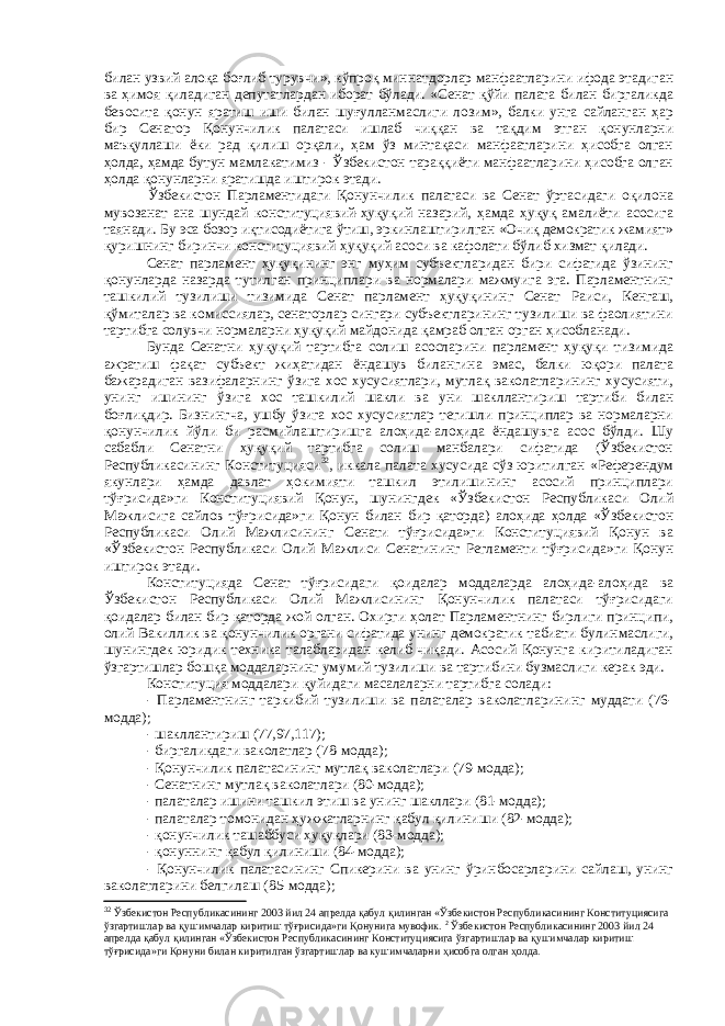 билан узвий алоқа боғлиб турувчи», кўпроқ мин н атдорлар манфаатларини ифода этадиган ва ҳимоя қиладиган депутатлардан иборат бўлади. «Сенат қўйи палата билан биргаликда бевосита қонун яратиш иши билан шуғулланмаслиги лозим», балки унга сайланган ҳар бир Сенатор Қонунчилик палатаси ишлаб чиққан ва тақдим этган қонунларни маъқуллаши ёки рад қилиш орқали, ҳам ўз минтақаси манфаатларини ҳисобга олган ҳолда, ҳамда бутун мамлакатимиз - Ўзбекистон тараққиёти манфаатларини ҳисобга олган ҳолда қонунларни яратишда иштирок этади. Ўзбекистон Парламентидаги Қонунчилик палатаси ва Сенат ўртасидаги оқилона мувозанат ана шундай конституциявий-ҳуқуқий назарий, ҳамда ҳуқуқ амалиёти асосига таянади. Бу эса бозор иқтисодиётига ўтиш, эркинлаштирилган «Очиқ демократик жамият» қуришнинг биринчи конституциявий ҳуқуқий асоси ва кафолати бўлиб хизмат қилади. Сенат парламент ҳуқуқининг энг муҳим субъектларидан бири сифатида ўзининг қонунларда назарда тутилган принциплари ва нормалари мажмуига эга. Парламентнинг ташкилий тузилиши тизимида Сенат парламент ҳуқуқининг Сенат Раиси, Кенгаш, қўмиталар ва комиссиялар, сенаторлар сингари субъектларининг тузилиши ва фаолиятини тартибга солувчи нормаларни ҳуқуқий майдонида қамраб олган орган ҳисобланади. Бунда Сенатни ҳуқуқий тартибга солиш асосларини парламент ҳуқуқи тизимида ажратиш фақат субъект жиҳатидан ёндашув билангина эмас, балки юқори палата бажарадиган вазифаларнинг ўзига хос хусусиятлари, мутлақ ваколатларининг хусусияти, унинг ишининг ўзига хос ташкилий шакли ва уни шакллантириш тартиби билан боғлиқдир. Бизнингча, ушбу ўзига хос хусусиятлар тегишли принциплар ва нормаларни қонунчилик йўли би расмийлаштиришга алоҳида-алоҳида ёндашувга асос бўлди. Шу сабабли Сенатни ҳуқуқий тартибга солиш манбалари сифатида (Ўзбекистон Республикасининг Конституцияси 32 , иккала палата хусусида сўз юритилган «Референдум якунлари ҳамда давлат ҳокимияти ташкил этилишининг асосий принциплари тўғрисида»ги Конституциявий Қонун, шунингдек «Ўзбекистон Республикаси Олий Мажлисига сайлов тўғрисида»ги Қонун билан бир қаторда) алоҳида ҳолда «Ўзбекистон Республикаси Олий Мажлисининг Сенати тўғрисида»ги Конституциявий Қонун ва «Ўзбекистон Республикаси Олий Мажлиси Сенатининг Регламенти тўғрисида»ги Қонун иштирок этади. Конституцияда Сенат тўғрисидаги қоидалар моддаларда алоҳида-алоҳида ва Ўзбекистон Республикаси Олий Мажлисининг Қонунчилик палатаси тўғрисидаги қоидалар билан бир қаторда жой олган. Охирги ҳолат Парламентнинг бирлиги принципи, олий Вакиллик ва қонунчилик органи сифатида унинг демократик табиати булинмаслиги, шунингдек юридик техника талабларидан келиб чиқади. Асосий Қонунга киритиладиган ўзгартишлар бошқа моддаларнинг умумий тузилиши ва тартибини бузмаслиги керак эди. Конституция моддалари қуйидаги масалаларни тартибга солади: - Парламентнинг таркибий тузилиши ва палаталар ваколатларининг муддати (76- модда); - шакллантириш (77,97,117); - биргаликдаги ваколатлар (78-модда); - Қонунчилик палатасининг мутлақ ваколатлари (79-модда); - Сенатнинг мутлақ ваколатлари (80-модда); - палаталар ишини ташкил этиш ва унинг шакллари (81-модда); - палаталар томонидан ҳужжатларнинг қабул қилиниши (82-модда); - қонунчилик ташаббуси ҳуқуқлари (83-модда); - қонуннинг қабул қилиниши (84-модда); - Қонунчилик палатасининг Спикерини ва унинг ўринбосарларини сайлаш, унинг ваколатларини белгилаш (85-модда); 32 Ўзбекистон Республикасининг 2003 йил 24 апрелда қабул қилинган «Ўзбекистон Республикасининг Конституциясига ўзгартишлар ва қушимчалар киритиш тўғрисида»ги Қонунига мувофик. 2 Ўзбекистон Республикасининг 2003 йил 24 апрелда қабул қилинган «Ўзбекистон Республикасининг Конституциясига ўзгартишлар ва қушимчалар киритиш тўғрисида»ги Қонуни билан киритилган ўзгартишлар ва кушимчаларни ҳисобга олган ҳолда. 