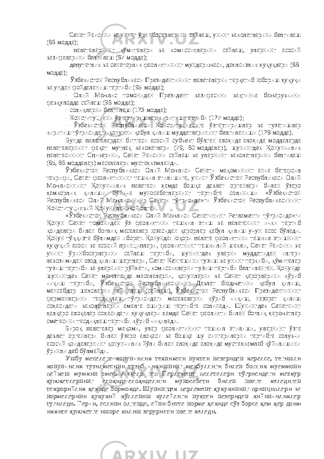 - Сенат Раисини ва унинг ўринбосарларини сайлаш, унинг ваколатларини белгилаш (86-модда); - палаталарнинг қўмиталари ва комиссияларини сайлаш, уларнинг асосий вазифаларини белгилаш (87-модда); - депутатлик ва сенаторлик фаолиятининг мундарижаси, дахлсизлик ҳуқуқлари (88- модда); - Ўзбекистон Республикаси Президентининг палаталарни тарқатиб юбориш ҳуқуқи ва ундан фойдаланиш тартиби (95-модда); - Олий Мажлис томонидан Президент вазифасини вақтинча бажарувчини фавқулодда сайлаш (96-модда); - солиқларни белгилаш (123-модда); - Конституцияни ўзгартиришлар киритиш тартиби (127-модда); - Ўзбекистон Республикаси Конституциясига ўзгартиришлар ва тузатишлар киритиш тўғрисидаги қонунни қабул қилиш муддатларининг белгиланиши (128-модда). Бунда палаталардан биттаси асосий субъект бўлган алоҳида-алоҳида моддаларда палаталарнинг фақат мутлақ ваколатлари (79, 80-моддалар), шунингдек Қонунчилик палатасининг Спикерини, Сенат Раисини сайлаш ва уларнинг ваколатларини белгилаш (85, 86-моддалар) масалалари мустаҳкамланди. Ўзбекистон Республикаси Олий Мажлиси Сенати мақомининг анча батафсил таърифи, Сенат фаолиятининг ташкил этилишига, унинг Ўзбекистон Республикаси Олий Мажлисининг Қонунчилик палатаси ҳамда бошқа давлат органлари билан ўзаро ҳамкорлик қилиши бўйича муносабатларнинг тартибга солиниши «Ўзбекистон Республикаси Олий Мажлисининг Сенати тўғрисида»ги Ўзбекистон Республикасининг Конституциявий Қонунидан жой олган. «Ўзбекистон Республикаси Олий Мажлиси Сенатининг Регламенти тўғрисида»ги Қонун Сенат томонидан ўз фаолиятини ташкил этиш ва палатанинг ички тартиб қоидалари билан боғлиқ масалалар юзасидан қарорлар қабул қилиш учун асос бўлади. Қонун тўққизта бўлимдан иборат. Қонунда: юқори палата фаолиятини ташкил этишнинг ҳуқуқий асоси ва асосий принциплари, фаолиятнинг ташкилий шакли, Сенат Раисини ва унинг ўринбосарларини сайлаш тартиби, шунингдек уларни муддатидан илгари лавозимидан озод қилиш шартлари, Сенат Кенгашини тузиш ва унинг таркиби, қўмиталар тузиш тартиби ва уларнинг рўйхати, комиссияларни тузиш тартиби белгиланган. Қонунда шунингдек Сенат мажлисида масалаларни, қонунларни ва Сенат қарорларини кўриб чиқиш тартиби, Ўзбекистон Республикасининг Давлат бюджетини қабул қилиш, мансабдор шахсларни тайинлаш (сайлаш), Ўзбекистон Республикаси Президентининг фармонларини тасдиқлаш тўғрисидаги масалаларни кўриб чиқиш, назорат қилиш соҳасидаги ваколатларни амалга ошириш тартибга солинади. Шунингдек Сенатнинг ҳалқаро алоқалар соҳасидаги ҳуқуқлари ҳамда Сенат фаолияти билан боғлиқ ҳаражатлар сметасини тасдиқлаш тартиби кўриб чиқилади. Бироқ палаталар мақоми, улар фаолиятининг ташкил этилиши, уларнинг ўзга давлат органлари билан ўзаро алоқаси ва бошқа шу сингариларни тартибга солувчи асосий қоидаларнинг қонунчилик йўли билан алоҳида-алоҳида мустаҳкамлаб қўйилишини ўринли деб бўлмайди. Ушбу масалага қонунчилик техникаси нуқтаи назаридан қаралса, тегишли қонунчилик тузилмасини тузиб чиқишнинг мақбуллиги билан боғлиқ муаммони пайқаш мумкин эмас. Аввало гап Парламент палаталари тўғрисидаги мазкур ҳужжатларнинг алоҳида-алоҳидалиги муносабати билан юзага келадиган такрорийлик ҳақида бормокда. Шунингдек парламент ҳуқуқининг принциплари ва нормаларини ҳуқуқий қўлланиш қулайлиги нуқтаи назаридан қийинчиликлар туғилади. Гарчи, аслини олганда, айни битта норма ҳақида сўз борса ҳам ҳар доим иккита ҳужжатга ишора қилиш зарурияти юзага келади. 