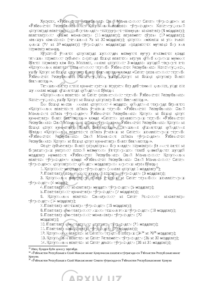 Хусусан, «Ўзбекистон Республикаси Олий Мажлисининг Сенати тўғрисида»ги ва «Ўзбекистон Республикасининг Қонунчилик палатаси тўғрисида»ги Конституциявий қонунларда палаталарнинг биргаликдаги тасарруфига тааллуқли ваколатлар (8-моддалар); палаталарнинг қўшма мажлислари (11-моддалар); парламент сўрови (12-моддалар); келишув комиссияси (тегишлича 25 ва 30-моддалар); қонунни имзолаш ва уни эълон қилиш (27 ва 32-моддалар) тўғрисидаги моддаларда ифодаланган мутлақо бир хил нормалар мавжуд. Кўрсатиб ўтилган қонунларда шунингдек мазмунга путур етказмаган ҳолда тегишли норманинг субъекти сифатида бошқа палатани вергул қўйиб киритиш мумкин бўлган нормалар ҳам бор. Масалан, иккала қонуннинг 3-моддаси шундай таҳрирга эга: «Қонунчилик палатаси фаолиятининг тартиби Ўзбекистон Республикаси Конституцияси, ушбу Қонун ва бошқа қонунлар билан белгиланади» ҳамда «Сенат фаолиятининг тартиби Ўзбекистон Республикаси Конституцияси, ушбу Қонун ва бошқа қонунлар билан белгиланади». Тегишлича агар ягона ҳужжат яратиш зарурати бор деб тахмин қилинса, унда ана шу иккала модда қўшилганда қуйидагича бўлади: «Қонунчилик палатаси ва Сенат фаолиятининг тартиби Ўзбекистон Республикаси Конституцияси, ушбу Қонун ва бошқа қонунлар билан белгиланади». Ёки бошқа мисол - иккала қонуннинг 4-моддаси қуйидагича таҳрирда берилган: «Қонунчилик палатасига сайлов ўтказиш тартиби «Ўзбекистон Республикаси Олий Мажлисига сайлов тўғрисида»ги Ўзбекистон Республикаси Қонуни ва бошқа қонун ҳужжатлари билан белгиланади» ҳамда «Сенатни шакллантириш тартиби «Ўзбекистон Республикаси Олий Мажлисига сайлов тўғрисида»ги Ўзбекистон Республикаси Қонуни ва бошқа қонун ҳужжатлари билан белгиланади». Тегишлича қўшилганда қуйидагича бўлади: «Қонунчилик палатасига сайлов ўтказиш ва Сенатни шакллантириш тартиби «Ўзбекистон Республикаси Олий Мажлисига сайлов тўғрисида»ги Ўзбекистон Республикаси Қонуни ва бошқа қонун ҳужжатлари билан белгиланади». Фақат субъектлари билан фарқланувчи бир хилдаги нормаларни ўз ичига олган ва бирлаштириш уларнинг асосий мазмунини ўзгартиришни талаб қилмайдиган шундай моддалар жумласига «Ўзбекистон Республикаси Олий Мажлисининг Қонунчилик палатаси тўғрисида»ги ҳамда «Ўзбекистон Республикаси Олий Мажлисининг Сенати тўғрисида»ги қонунларнинг қуйидаги моддаларини киритиш керак бўлади: 1. Қонуннинг мақсадлари тўғрисидаги (иккала қонунда 1-моддалар 33 ); 2. Палаталар фаолиятининг ҳуқуқий асослари тўғрисидаги (3-моддалар); 3. Қонунчилик палатасига сайлов ўтказиш ва Сенат таркибини шакллантириш тўғрисидаги (4-модда); 4. Палаталарнинг ваколатлари муддати тўғрисидаги (5-моддалар); 5. Палаталарнинг ҳужжатлари тўғрисидаги (7-моддалар); 6. Қонунчилик палатаси Спикерининг ва Сенат Раисининг ваколатлари тўғрисидаги (14-моддалар); 7. Палаталар кенгашлари тўғрисидаги (16-моддалар); 8. Палаталар қўмиталарининг ишини ташкил этиш тўғрисидаги (19-моддалар); 9. Палаталар қўмиталарининг мажлислари тўғрисидаги (20- моддалар); 10. Палаталар қўмиталарнинг қарорлари тўғрисидаги (21-моддалар); 11. Палаталар комиссиялари тўғрисидаги (22-моддалар); 12. Қонунчилик палатаси ва Сенатни тарқатиб юбориш (34 34 ва 29 35 -моддалар); 13. Қонунчилик палатаси ва Сенат Регламенти тўғрисидаги (35 ва 30-моддалар); 14. Қонунчилик палатаси ва Сенат девони тўғрисидаги (36 ва 31-моддалар); 33 Изоҳ: бундан буён ҳам шу тартибда. 34 «Ўзбекистон Республикаси Олий Мажлисининг Қонунчилик палатаси тўғрисида»ги Ўзбекистон Республикасининг Қонуни. 35 «Ўзбекистон Республикаси Олий Мажлисининг Сенати тўғрисида»ги Ўзбекистон Республикасининг Қонуни 