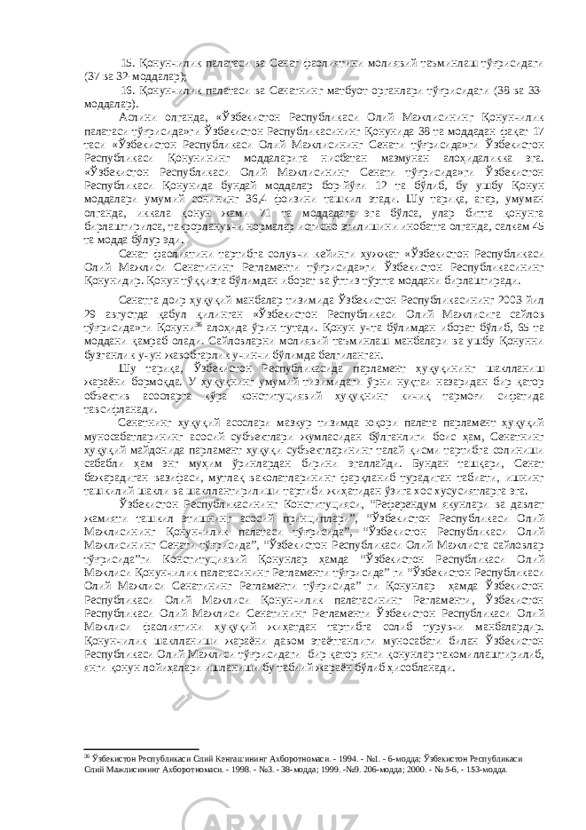 15. Қонунчилик палатаси ва Сенат фаолиятини молиявий таъминлаш тўғрисидаги (37 ва 32-моддалар); 16. Қонунчилик палатаси ва Сенатнинг матбуот органлари тўғрисидаги (38 ва 33- моддалар). Аслини олганда, «Ўзбекистон Республикаси Олий Мажлисининг Қонунчилик палатаси тўғрисида»ги Ўзбекистон Республикасининг Қонунида 38 та моддадан фақат 17 таси «Ўзбекистон Республикаси Олий Мажлисининг Сенати тўғрисида»ги Ўзбекистон Республикаси Қонунининг моддаларига нисбатан мазмунан алоҳидаликка эга. «Ўзбекистон Республикаси Олий Мажлисининг Сенати тўғрисида»ги Ўзбекистон Республикаси Қонунида бундай моддалар бор-йўғи 12 та бўлиб, бу ушбу Қонун моддалари умумий сонининг 36,4 фоизини ташкил этади. Шу тариқа, агар, умуман олганда, иккала қонун жами 71 та моддадага эга бўлса, улар битта қонунга бирлаштирилса, такрорланувчи нормалар истисно этилишини инобатга олганда, салкам 45 та модда бўлур эди. Сенат фаолиятини тартибга солувчи кейинги ҳужжат «Ўзбекистон Республикаси Олий Мажлиси Сенатининг Регламенти тўғрисида»ги Ўзбекистон Республикасининг Қонунидир. Қонун тўққизта бўлимдан иборат ва ўттиз тўртта моддани бирлаштиради. Сенатга доир ҳуқуқий манбалар тизимида Ўзбекистон Республикасининг 2003 йил 29 августда қабул қилинган «Ўзбекистон Республикаси Олий Мажлисига сайлов тўғрисида»ги Қонуни 36 алоҳида ўрин тутади. Қонун учта бўлимдан иборат бўлиб, 65 та моддани қамраб олади. Сайловларни молиявий таъминлаш манбалари ва ушбу Қонунни бузганлик учун жавобгарлик учинчи бўлимда белгиланган. Шу тариқа, Ўзбекистон Республикасида парламент ҳуқуқининг шаклланиш жараёни бормоқда. У ҳуқуқнинг умумий тизимидаги ўрни нуқтаи назаридан бир қатор объектив асосларга кўра конституциявий ҳуқуқнинг кичиқ тармоғи сифатида тавсифланади. Сенатнинг ҳуқуқий асослари мазкур тизимда юқори палата парламент ҳуқуқий муносабатларининг асосий субъектлари жумласидан бўлганлиги боис ҳам, Сенатнинг ҳуқуқий майдонида парламент ҳуқуқи субъектларининг талай қисми тартибга солиниши сабабли ҳам энг муҳим ўринлардан бирини эгаллайди. Бундан ташқари, Сенат бажарадиган вазифаси, мутлақ ваколатларининг фарқланиб турадиган табиати, ишнинг ташкилий шакли ва шакллантирилиши тартиби жиҳатидан ўзига хос хусусиятларга эга. Ўзбекистон Республикасининг Конституцияси, “Референдум якунлари ва давлат жамияти ташкил этишнинг асосий принциплари”, “Ўзбекистон Республикаси Олий Мажлисининг Қонунчилик палатаси тўғрисида”, “Ўзбекистон Республикаси Олий Мажлисининг Сенати тўғрисида”, “Ўзбекистон Республикаси Олий Мажлисга сайловлар тўғрисида”ги Конституциявий Қонунлар ҳамда “Ўзбекистон Республикаси Олий Мажлиси Қонунчилик палатасининг Регламенти тўғрисида” ги “Ўзбекистон Республикаси Олий Мажлиси Сенатининг Регламенти тўғрисида” ги Қонунлар ҳамда Ўзбекистон Республикаси Олий Мажлиси Қонунчилик палатасининг Регламенти, Ўзбекистон Республикаси Олий Мажлиси Сенатининг Регламенти Ўзбекистон Республикаси Олий Мажлиси фаолиятини ҳуқуқий жиҳатдан тартибга солиб турувчи манбалардир. Қонунчилик шаклланиши жараёни давом этаётганлиги муносабати билан Ўзбекистон Республикаси Олий Мажлиси тўғрисидаги бир қатор янги қонунлар такомиллаштирилиб, янги қонун лойиҳалари ишланиши бу табиий жараён бўлиб ҳисобланади. 36 Ўзбекистон Республикаси Олий Кенгашининг Ахборотномаси. - 1994. - №1. - 6-модда; Ўзбекистон Республикаси Олий Мажлисининг Ахборотномаси. - 1998. - №3. - 38-модда; 1999. -№9. 206-модда; 2000. - № 5-6, - 153-модда. 