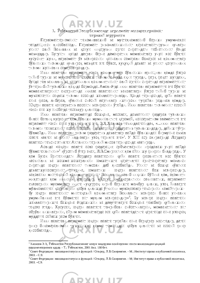 1. Ўзбекистон Республикасида парламент ислоҳотларининг тарихий зарурияти Парламентаризмнинг такомиллашиб ва мустаҳкамланиб бориши умумжаҳон тенденцияси ҳисобланади. Парламент ривожланишининг ҳаракатлантирувчи кучлари унинг олий Вакиллик ва қонун чиқарувчи орган сифатидаги табиатининг ўзида мавжуддир. Бугунги кунда деярли барча демократик мамлакатлар учун хос бўлган хусусият шуки, парламент ўз вазифасини қанчалик самарали бажарса ва ҳокимиятлар бўлиниши тизимида кучлироқ мавқега эга бўлса, ҳуқуқий давлат ва унинг қонунчилик тизими шунчалик самаралироқдир. Икки палатали парламент ғояси ҳокимиятлар бўлиниши принципи ҳамда ўзаро тийиб туриш ва мувозанатни сақлаш тизимига жуда яқин туради, фарқ фақат шундаки, бунда гап вакиллик ва қонунчилик ҳокимиятининг олий органи сифатида парламентнинг ўз таркибий тузилиши ҳақида бормоқда. Амалиётда икки палатали парламентга эга бўлган мамлакатларнинг аксариятида иккала палатанинг ваколатлари ўзаро тийиб туриш ва мувозанатни сақлаш тизими асосида шакллантирилади. Қоида тариқасида, қуйи палата анча фаол, либерал, кўпинча сиёсий партиялар иштироки туфайли радикал ҳамдир. Юқори палата консерватив посанги вазифасини ўтайди. Икки палатали тизимнинг асосий ғояси ана шу нисбатда тасаввур қилинади. Икки палатали парламентда бошқача, масалан, давлатнинг федерал тузилиши билан боғлиқ хусусият ҳам бўлиши мумкинлигига қарамай, консерватизм элементига эга парламент ғояси анча узоқ тарихга эга. Э.Ҳ.Халилов таъкидлаганидек, «...икки палатали тизимни танлашнинг асосий сабаби - давлатнинг федератив тузилишидадир, дейиш тўғри бўлмайди. Икки палатали тизим федератив давлатлар пайдо бўлишидан бирмунча аввал юзага келган ва унинг илдизлари узоқ тарихга эга» 1 . У XIII аср охирларида Лордлар палатаси таъсис этилган Англияни тарихий мисол тариқасида келтиради. Аслида «юқори палата асло федерация субъектларини ифодалаш учун пайдо бўлмаганлигини» 2 кўрсатиб ўтар экан, Л.В.Смирнягин ҳам айни шу фикрни билдиради. У ҳам Буюк Британиядаги Лордлар палатасини қуйи палата фаолиятига хос бўлган кескинлик ва шошма-шошарликни юмшатишга қаратилган аристократлар мажлиси сифатида юқори палатанинг тимсоли деб ҳисоблайди. Унинг ва бошқа кўпгина давлатшуносларнинг фикрича, юмшатиш - юқори палатанинг бош вазифасидир, ваҳоланки минтақавий ҳокимиятларнинг Вакиллиги келиб чиқиши бўйича ҳам, аҳамияти жиҳатидан ҳам иккинчи вазифадир. «Қонун ижодкорлигини секинлатиш, парламент аъзоларини муаммолар ичига чуқурроқ кириб боришга мажбур қилиш, узоқ йилларга мўлжалланган қонунларни қабул қилишда ўткинчи мулоҳазалар таъсирини камайтириш - бу юқори палатанинг минтақавий ҳокимиятлар Вакиллиги вазифаси билан унчалик умумийликка эга бўлмаган энг муҳим вазифасидир» 3 . Бу вазифа юқори палатани шакллантиришга бошқача ёндашишни ва депутатларга бошқача талаблар қуйилишини тақозо этади. Хусусан, юқори палатага тажрибали сиёсатчиларни, мамлакатнинг энг обрўли кишиларини, айрим мамлакатларда эса қуйи палатадагига қараганда анча узоқроқ муддатга сайлаш расм бўлган. Икки палатали парламент юқори палата туфайли анча барқарор воситадир, деган фикр бикамерализмни тушунишда ҳамма томонидан қабул қилинган ва асосий фикр ҳисобланади. 1 Халилов Э.Ҳ. Ўзбекистон Республикасининг конун чиқарувчи олий органи: сохта вакилликдан ҳақиқий парламентаризмга қадар. - Т.; Ўзбекистон, 2001 йил. 150 бет. 2 Совет Федерации: эволюция статуса и функций / Отв.ред. Л.В.Смирнягин. - М.; Институт права и публичной политики, 2003. - С.9. 3 Совет Федерации: эволюция статуса и функций / Отв.ред. Л.В.Смирнягин. - М; Институт права и публичной политики, 2003. –С.9. 