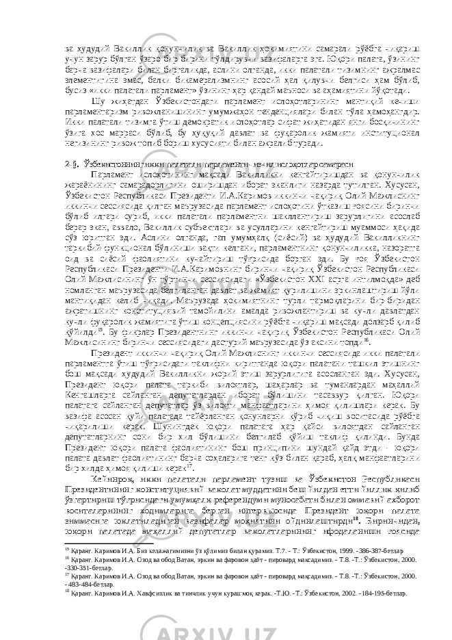 ва ҳудудий Вакиллик қонунчилик ва Вакиллик ҳокимиятини самарали рўёбга чиқариш учун зарур бўлган ўзаро бир-бирини тўлдирувчи вазифаларга эга. Юқори палата, ўзининг барча вазифалари билан биргаликда, аслини олганда, икки палатали тизимнинг ажралмас элементигина эмас, балки бикамерализмнинг асосий ҳал қилувчи белгиси ҳам бўлиб, бусиз «икки палатали парламент» ўзининг ҳар қандай маъноси ва аҳамиятини йўқотади. Шу жиҳатдан Ўзбекистондаги парламент ислоҳотларининг мантиқий кечиши парламентаризм ривожланишининг умумжаҳон тенденциялари билан тўла ҳамоҳангдир. Икки палатали тизимга ўтиш демократик ислоҳотлар сифат жиҳатидан янги босқичининг ўзига хос марраси бўлиб, бу ҳуқуқий давлат ва фуқаролик жамияти институционал негизининг ривож топиб бориш хусусияти билан ажралиб туради. 2-§. Ўзбекистоннинг икки палатали парламенти - изчил ислоҳотлар самараси Парламент ислоҳотининг мақсади Вакилликни кенгайтиришдан ва қонунчилик жараёнининг самарадорлигини оширишдан иборат эканлиги назарда тутилган. Хусусан, Ўзбекистон Республикаси Президенти И.А.Каримов иккинчи чақириқ Олий Мажлиснинг иккинчи сессиясида қилган маърузасида парламент ислоҳотини ўтказиш ғоясини биринчи бўлиб илгари суриб, икки палатали парламентни шакллантириш зарурлигини асослаб берар экан, аввало, Вакиллик субъектлари ва усулларини кенгайтириш муаммоси ҳақида сўз юритган эди. Аслини олганда, гап умумҳалқ (сиёсий) ва ҳудудий Вакилликнинг таркибий-функционал бўлиниши вақти келгани, парламентнинг қонунчиликка, назоратга оид ва сиёсий фаолиятини кучайтириш тўғрисида борган эди. Бу ғоя Ўзбекистон Республикаси Президенти И.А.Каримовнинг биринчи чақириқ Ўзбекистон Республикаси Олий Мажлисининг ўн тўртинчи сессиясидаги «Ўзбекистон XXI асрга интилмоқда» деб номланган маърузасида белгиланган давлат ва жамият қурилишини эркинлаштириш йўли мантиқидан келиб чиқади. Маърузада ҳокимиятнинг турли тармоқларини бир-биридан ажратишнинг конституциявий тамойилини амалда ривожлантириш ва кучли давлатдан кучли фуқаролик жамиятига ўтиш концепциясини рўёбга чиқариш мақсади долзарб қилиб қўйилди 15 . Бу фикрлар Президентнинг иккинчи чақириқ Ўзбекистон Республикаси Олий Мажлисининг биринчи сессиясидаги дастурий маърузасида ўз аксини топди 16 . Президент иккинчи чақириқ Олий Мажлиснинг иккинчи сессиясида икки палатали парламентга ўтиш тўғрисидаги таклифни киритганда юқори палатани ташкил этишнинг бош мақсади ҳудудий Вакилликни жорий этиш зарурлигига асосланган эди. Хусусан, Президент юқори палата таркиби вилоятлар, шаҳарлар ва туманлардан маҳаллий Кенгашларга сайланган депутатлардан иборат бўлишини тасаввур қилган. Юқори палатага сайланган депутатлар ўз вилояти манфаатларини ҳимоя қилишлари керак. Бу вазифа асосан қуйи палатада тайёрланган қонунларни кўриб чиқиш воситасида рўёбга чиқарилиши керак. Шунингдек юқори палатага ҳар қайси вилоятдан сайланган депутатларнинг сони бир хил бўлишини белгилаб қўйиш таклиф қилинди. Бунда Президент юқори палата фаолиятининг бош принципини шундай қайд этди - юқори палата давлат фаолиятининг барча соҳаларига тенг кўз билан қараб, ҳалқ манфаатларини бир хилда ҳимоя қилиши керак 17 . Кейинроқ, икки палатали парламент тузиш ва Ўзбекистон Республикаси Президентининг конституциявий ваколат муддатини беш йилдан етти йиллик қилиб ўзгартириш тўғрисидаги умумҳалқ референдуми муносабати билан оммавий ахборот воситаларининг ходимларига берган интервьюсида Президент юқори палата зиммасига юклатиладиган вазифалар моҳиятини ойдинлаштирди 18 . Биринчидан, юқори палатада маҳаллий депутатлар ваколатларининг ифодаланиши ғоясида 15 Қаранг. Каримов И.А. Биз келажагимизни ўз қўлимиз билан қурамиз. Т.7. - Т.: Ўзбекистон, 1999. -386-387-бетлар 16 Қаранг. Каримов И.А. Озод ва обод Ватан, эркин ва фаровон ҳаёт - пировард максадимиз. - Т.8. -Т.: Ўзбекистон, 2000. -330-351-бетлар. 17 Қаранг. Каримов И.А. Озод ва обод Ватан, эркин ва фаровон ҳаёт - пировард мақсадимиз. - Т.8. -Т.: Ўзбекистон, 2000. - 483-484-бетлар. 18 Қаранг. Каримов И.А. Хавфсизлик ва тинчлик учун курашмоқ керак. -Т.Ю. -Т.: Ўзбекистон, 2002. -184-195-бетлар. 