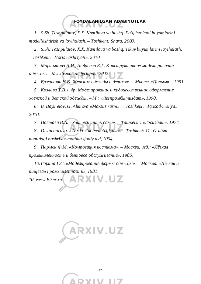 FOYDALANILGAN ADABIYOTLAR 1. S.Sh. Tashpulatov, X.X. Kamilova va boshq. Xalq iste’mol buyumlarini modellashtirish va loyihalash. – Toshkent: Sharq, 2008. 2. S.Sh. Tashpulatov, X.X. Kamilova va boshq. Tikuv buyumlarini loyihalash. – Toshkent: «Voris nashriyoti», 2010. 3. Мартынова А.И., Андреева Е.Г. Конструктивное модели рование одежды. – М.: Легкая индустрия, 2002. 4. Ерзенкова Н.В. Женская одежды в деталях. – Минск: «Полымя», 1991. 5. Козлова Т.В. и др. Моделирование и художественное оформление женской и детской одежды. – М.: «Легпромбытиздат», 1990. 6. B. Baymetov, G. Alimova «Maxsus rasm». – Toshkent: «Iqtisod-moliya» 2010. 7. Полтава В.А. «Учитесь шить сами». – Ташкент: «Госиздат». 1974. 8. D. Jabborova. «Zardo‘zlik texnologiyasi». – Toshkent: G‘. G‘ulom nomidagi nashriyot-matbaa ijodiy uyi, 2004. 9. Пармон Ф.М. «Композиция костюма». – Москва, изд.: «Лёгкая промышленность и бытовое обслуживание», 1985. 10. Горина Г.С. «Моделирование формы одежды». – Москва: «Лёгкая и пищевая промышленность», 1981. 10. www.Biser.ru 32 