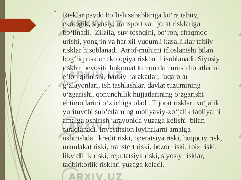  Risklar paydo bo‘lish sabablariga ko‘ra tabiiy, ekologik, siyosiy, transport va tijorat risklariga bo‘linadi. Zilzila, suv toshqini, bo‘ron, chaqmoq urishi, yong‘in va har xil yuqumli kasalliklar tabiiy risklar hisoblanadi. Atrof-muhitni ifloslanishi bilan bog‘liq risklar ekologiya risklari hisoblanadi. Siyosiy risklar bevosita hukumat tomonidan urush holatlarini e’lon qilinishi, harbiy harakatlar, fuqarolar g‘alayonlari, ish tashlashlar, davlat tuzumining o‘zgarishi, qonunchilik hujjatlarining o‘zgarishi ehtimollarini o‘z ichiga oladi. Tijorat risklari xo‘jalik yurituvchi sub’etlarning moliyaviy-xo‘jalik faoliyatni amalga oshirish jarayonida yuzaga kelishi bilan faraqlanadi. Investitsion loyihalarni amalga oshirishda kredit riski, operatsiya riski, huquqiy risk, mamlakat riski, transfert riski, bozor riski, foiz riski, likvidlilik riski, reputatsiya riski, siyosiy risklar, tadbirkorlik risklari yuzaga keladi. 