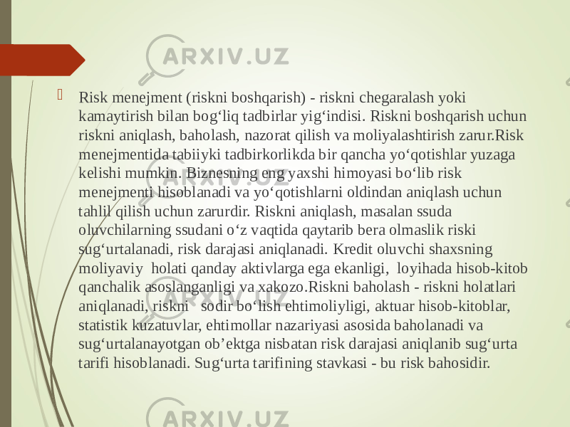  Risk menejment (riskni boshqarish) - riskni chegaralash yoki kamaytirish bilan bog‘liq tadbirlar yig‘indisi. Riskni boshqarish uchun riskni aniqlash, baholash, nazorat qilish va moliyalashtirish zarur.Risk menejmentida tabiiyki tadbirkorlikda bir qancha yo‘qotishlar yuzaga kelishi mumkin. Biznesning eng yaxshi himoyasi bo‘lib risk menejmenti hisoblanadi va yo‘qotishlarni oldindan aniqlash uchun tahlil qilish uchun zarurdir. Riskni aniqlash, masalan ssuda oluvchilarning ssudani o‘z vaqtida qaytarib bera olmaslik riski sug‘urtalanadi, risk darajasi aniqlanadi. Kredit oluvchi shaxsning moliyaviy holati qanday aktivlarga ega ekanligi, loyihada hisob-kitob qanchalik asoslanganligi va xakozo.Riskni baholash - riskni holatlari aniqlanadi, riskni sodir bo‘lish ehtimoliyligi, aktuar hisob-kitoblar, statistik kuzatuvlar, ehtimollar nazariyasi asosida baholanadi va sug‘urtalanayotgan ob’ektga nisbatan risk darajasi aniqlanib sug‘urta tarifi hisoblanadi. Sug‘urta tarifining stavkasi - bu risk bahosidir. 