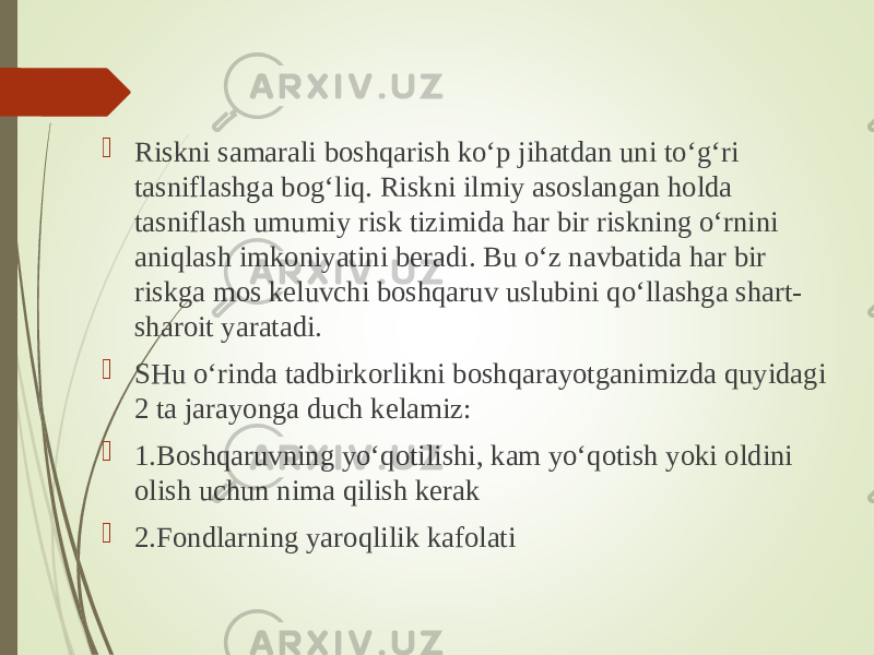  Riskni samarali boshqarish ko‘p jihatdan uni to‘g‘ri tasniflashga bog‘liq. Riskni ilmiy asoslangan holda tasniflash umumiy risk tizimida har bir riskning o‘rnini aniqlash imkoniyatini beradi. Bu o‘z navbatida har bir riskga mos keluvchi boshqaruv uslubini qo‘llashga shart- sharoit yaratadi.  SHu o‘rinda tadbirkorlikni boshqarayotganimizda quyidagi 2 ta jarayonga duch kelamiz:  1.Boshqaruvning yo‘qotilishi, kam yo‘qotish yoki oldini olish uchun nima qilish kerak  2.Fondlarning yaroqlilik kafolati 