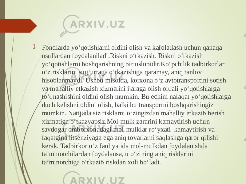  Fondlarda yo‘qotishlarni oldini olish va kafolatlash uchun qanaqa usullardan foydalaniladi.Riskni o‘tkazish. Riskni o‘tkazish yo‘qotishlarni boshqarishning bir uslubidir.Ko‘pchilik tadbirkorlar o‘z risklarini sug‘urtaga o‘tkazishiga qaramay, aniq tanlov hisoblanmaydi. Ushbu misolda, korxona o‘z avtotransportini sotish va mahalliy etkazish xizmatini ijaraga olish orqali yo‘qotishlarga to‘qnashishini oldini olish mumkin. Bu echim nafaqat yo‘qotishlarga duch kelishni oldini olish, balki bu transportni boshqarishingiz mumkin. Natijada siz risklarni o‘zingizdan mahalliy etkazib berish xizmatiga o‘tkazyapsiz.Mol-mulk zararini kamaytirish uchun savdogar omborxonadagi mol-mulklar ro‘yxati kamaytirish va faqatgina litsenziyaga ega aniq tovarlarni saqlashga qaror qilishi kerak. Tadbirkor o‘z faoliyatida mol-mulkdan foydalanishda ta’minotchilardan foydalansa, u o‘zining aniq risklarini ta’minotchiga o‘tkazib riskdan xoli bo‘ladi. 