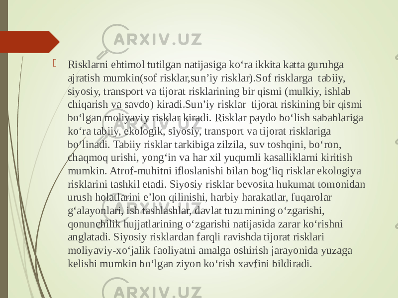  Risklarni ehtimol tutilgan natijasiga ko‘ra ikkita katta guruhga ajratish mumkin(sof risklar,sun’iy risklar).Sof risklarga tabiiy, siyosiy, transport va tijorat risklarining bir qismi (mulkiy, ishlab chiqarish va savdo) kiradi.Sun’iy risklar tijorat riskining bir qismi bo‘lgan moliyaviy risklar kiradi. Risklar paydo bo‘lish sabablariga ko‘ra tabiiy, ekologik, siyosiy, transport va tijorat risklariga bo‘linadi. Tabiiy risklar tarkibiga zilzila, suv toshqini, bo‘ron, chaqmoq urishi, yong‘in va har xil yuqumli kasalliklarni kiritish mumkin. Atrof-muhitni ifloslanishi bilan bog‘liq risklar ekologiya risklarini tashkil etadi. Siyosiy risklar bevosita hukumat tomonidan urush holatlarini e’lon qilinishi, harbiy harakatlar, fuqarolar g‘alayonlari, ish tashlashlar, davlat tuzumining o‘zgarishi, qonunchilik hujjatlarining o‘zgarishi natijasida zarar ko‘rishni anglatadi. Siyosiy risklardan farqli ravishda tijorat risklari moliyaviy-xo‘jalik faoliyatni amalga oshirish jarayonida yuzaga kelishi mumkin bo‘lgan ziyon ko‘rish xavfini bildiradi. 