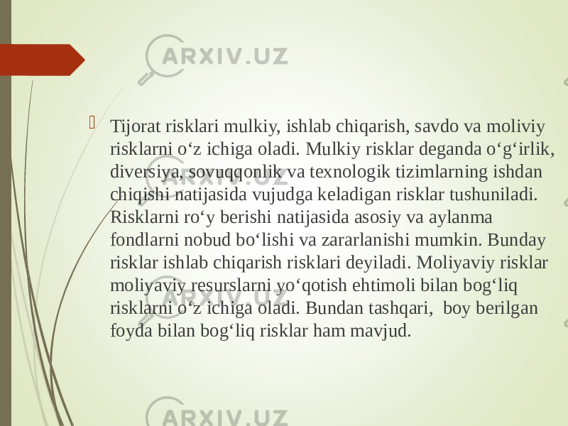  Tijorat risklari mulkiy, ishlab chiqarish, savdo va moliviy risklarni o‘z ichiga oladi. Mulkiy risklar deganda o‘g‘irlik, diversiya, sovuqqonlik va texnologik tizimlarning ishdan chiqishi natijasida vujudga keladigan risklar tushuniladi. Risklarni ro‘y berishi natijasida asosiy va aylanma fondlarni nobud bo‘lishi va zararlanishi mumkin. Bunday risklar ishlab chiqarish risklari deyiladi. Moliyaviy risklar moliyaviy resurslarni yo‘qotish ehtimoli bilan bog‘liq risklarni o‘z ichiga oladi. Bundan tashqari, boy berilgan foyda bilan bog‘liq risklar ham mavjud. 