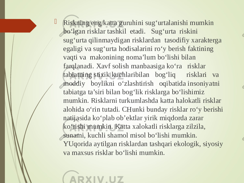  Riskning eng katta guruhini sug‘urtalanishi mumkin bo‘lgan risklar tashkil etadi. Sug‘urta riskini sug‘urta qilinmaydigan risklardan tasodifiy xarakterga egaligi va sug‘urta hodisalarini ro‘y berish faktining vaqti va makonining noma’lum bo‘lishi bilan farqlanadi. Xavf solish manbaasiga ko‘ra risklar tabiatning stixik kuchlaribilan bog‘liq risklari va moddiy boylikni o‘zlashtirish oqibatida insoniyatni tabiatga ta’siri bilan bog‘lik risklarga bo‘lishimiz mumkin. Risklarni turkumlashda katta halokatli risklar alohida o‘rin tutadi. CHunki bunday risklar ro‘y berishi natijasida ko‘plab ob’ektlar yirik miqdorda zarar ko‘rishi mumkin. Katta xalokatli risklarga zilzila, sunami, kuchli shamol misol bo‘lishi mumkin. YUqorida aytilgan risklardan tashqari ekologik, siyosiy va maxsus risklar bo‘lishi mumkin. 