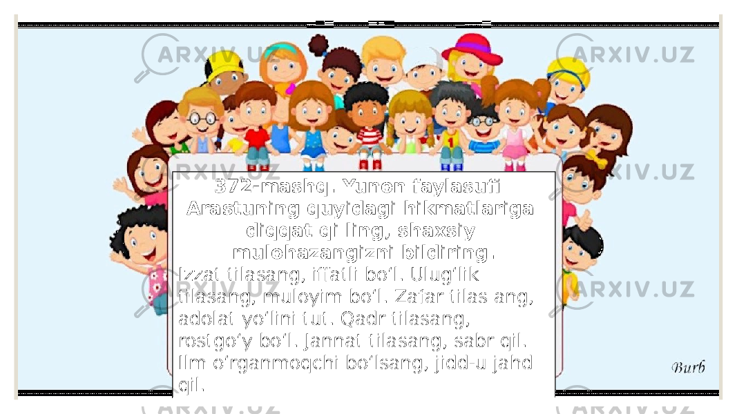 372-mashq. Yunon faylasufi Arastuning quyidagi hikmatlariga diqqat qi ling, shaxsiy mulohazangizni bildiring. Izzat tilasang, iffatli bo‘l. Ulug‘lik tilasang, muloyim bo‘l. Zafar tilas ang, adolat yo‘lini tut. Qadr tilasang, rostgo‘y bo‘l. Jannat tilasang, sabr qil. Ilm o‘rganmoqchi bo‘lsang, jidd-u jahd qil. 