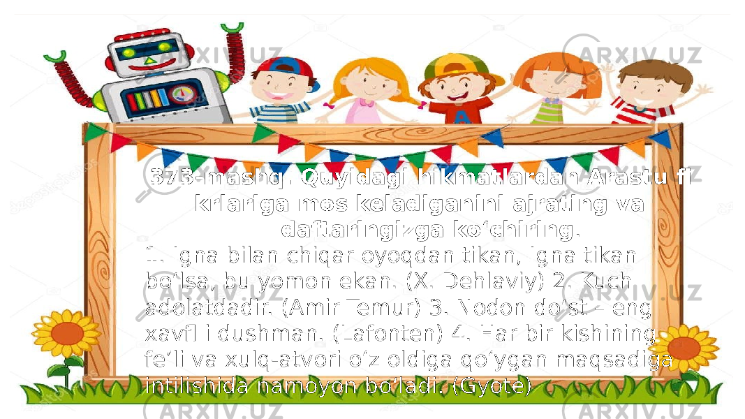  373-mashq. Quyidagi hikmatlardan Arastu fi krlariga mos keladiganini ajrating va daftaringizga ko‘chiring . 1. Igna bilan chiqar oyoqdan tikan, Igna tikan bo‘lsa, bu yomon ekan. (X. Dehlaviy) 2. Kuch adolatdadir. (Amir Temur) 3. Nodon do‘st – eng xavfl i dushman. (Lafonten) 4. Har bir kishining fe’li va xulq-atvori o‘z oldiga qo‘ygan maqsadiga intilishida namoyon bo‘ladi. (Gyote) 