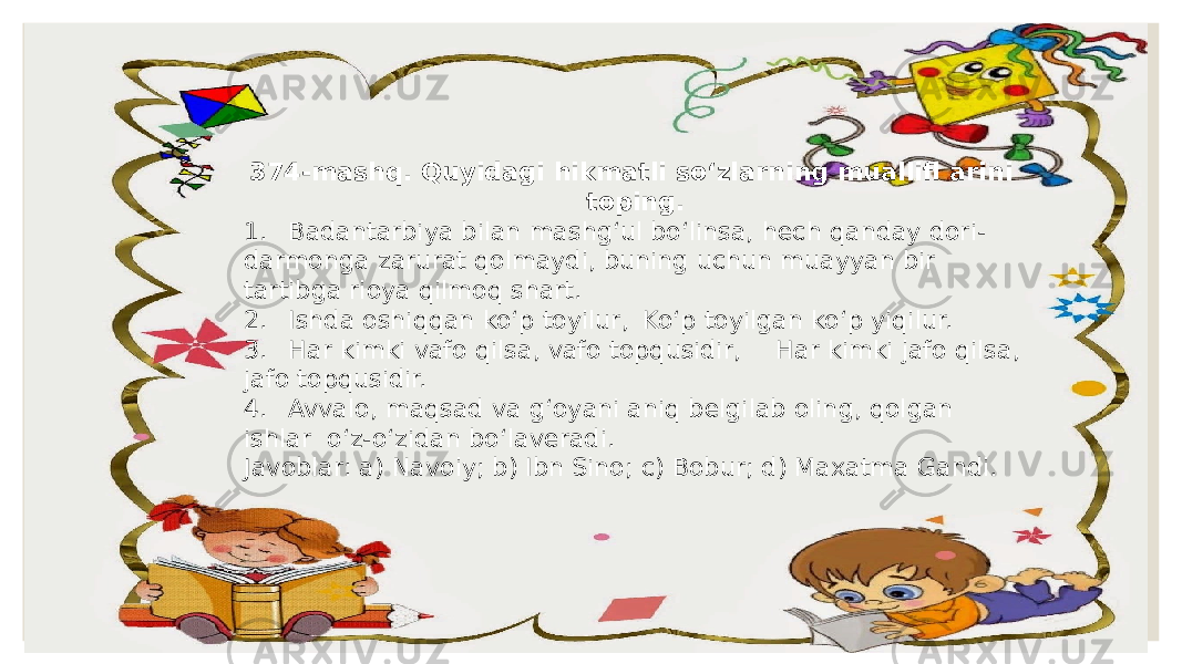 374-mashq. Quyidagi hikmatli so‘zlarning muallifl arini toping. 1. Badantarbiya bilan mashg‘ul bo‘linsa, hech qanday dori- darmonga zarurat qolmaydi, buning uchun muayyan bir tartibga rioya qilmoq shart. 2. Ishda oshiqqan ko‘p toyilur, Ko‘p toyilgan ko‘p yiqilur. 3. Har kimki vafo qilsa, vafo topqusidir, Har kimki jafo qilsa, jafo topqusidir. 4. Avvalo, maqsad va g‘oyani aniq belgilab oling, qolgan ishlar o‘z-o‘zidan bo‘laveradi. Javoblar: a) Navoiy; b) Ibn Sino; c) Bobur; d) Maxatma Gandi. 