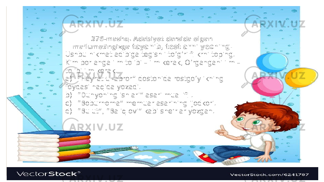 376-mashq. Adabiyot darsida olgan ma’lumotingizga tayanib, testlarni yeching. Ushbu hikmat adibiga tegishli to‘g‘ri fi krni toping. Kim bor anga ilm tolibi – ilm kerak, O‘rgangani ilm – tolibi ilm kerak. a) “Hayrat ul-abror” dostonida rostgo‘ylikning foydasi haqida yozadi. b) “Dunyoning ishlari” asari muallifi . c) “Boburnoma” memuar asarining ijodkori. d) “Bulut”, “Baliq ovi” kabi she’rlar yozgan. 