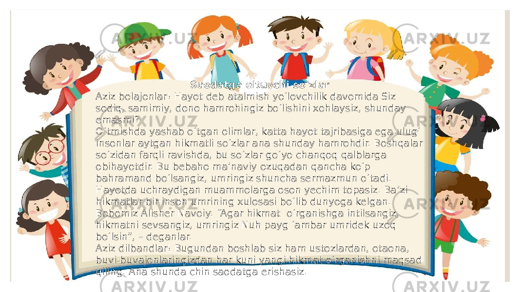 Saodatga eltuvchi so‘zlar Aziz bolajonlar! Hayot deb atalmish yo‘lovchilik davomida Siz sodiq, samimiy, dono hamrohingiz bo‘lishini xohlaysiz, shunday emasmi? O‘tmishda yashab o‘tgan olimlar, katta hayot tajribasiga ega ulug‘ insonlar aytgan hikmatli so‘zlar ana shunday hamrohdir. Boshqalar so‘zidan farqli ravishda, bu so‘zlar go‘yo chanqoq qalblarga obihayotdir. Bu bebaho ma’naviy ozuqadan qancha ko‘p bahramand bo‘lsangiz, umringiz shuncha sermazmun o‘tadi. Hayotda uchraydigan muammolarga oson yechim topasiz. Ba’zi hikmatlar bir inson umrining xulosasi bo‘lib dunyoga kelgan. Bobomiz Alisher Navoiy: “Agar hikmat o‘rganishga intilsangiz, hikmatni sevsangiz, umringiz Nuh payg ‘ambar umridek uzoq bo‘lsin”, – deganlar. Aziz dilbandlar! Bugundan boshlab siz ham ustozlardan, otaona, buvi-buvajonlaringizdan har kuni yangi hikmat o‘rganishni maqsad qiling. Ana shunda chin saodatga erishasiz. 