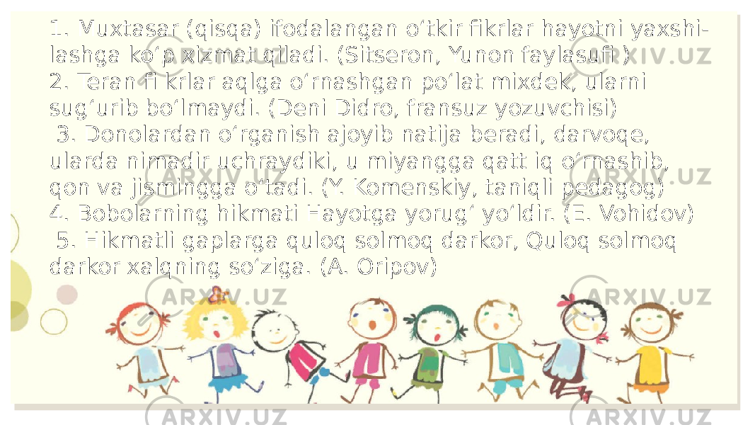 1. Muxtasar (qisqa) ifodalangan o‘tkir fikrlar hayotni yaxshi- lashga ko‘p xizmat qiladi. (Sitseron, Yunon faylasufi ) 2. Teran fi krlar aqlga o‘rnashgan po‘lat mixdek, ularni sug‘urib bo‘lmaydi. (Deni Didro, fransuz yozuvchisi) 3. Donolardan o‘rganish ajoyib natija beradi, darvoqe, ularda nimadir uchraydiki, u miyangga qatt iq o‘rnashib, qon va jismingga o‘tadi. (Y. Komenskiy, taniqli pedagog) 4. Bobolarning hikmati Hayotga yorug‘ yo‘ldir. (E. Vohidov) 5. Hikmatli gaplarga quloq solmoq darkor, Quloq solmoq darkor xalqning so‘ziga. (A. Oripov) 