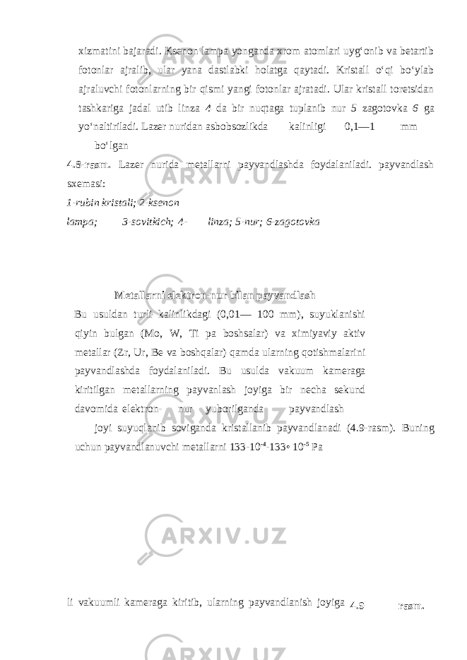 xizmatini bajaradi. Ksenon lampa yonganda xrom atomlari uyg‘onib va betartib fotonlar ajralib, ular yana dastlabki holatga qaytadi. Kristall o‘qi bo‘ylab ajraluvchi fotonlarning bir qismi yangi fotonlar ajratadi. Ular kristall toretsidan tashkariga jadal utib linza 4 da bir nuqtaga tuplanib nur 5 zagotovka 6 ga yo‘naltiriladi. Lazer nuridan asbobsozlikda kalinligi 0,1—1 mm bo‘lgan 4.8-rasm. Lazer nurida metallarni payvandlashda foydalaniladi. payvandlash sxemasi: 1-rubin kristali; 2-ksenon lampa; 3-sovitkich; 4- linza; 5-nur; 6-zagotovka Metallarni elektron-nur bilan payvandlash Bu usuldan turli kalinlikdagi (0,01— 100 mm), suyuklanishi qiyin bulgan (Mo, W, Ti pa boshsalar) va ximiyaviy aktiv metallar (Zr, Ur, Be va boshqalar) qamda ularning qotishmalarini payvandlashda foydalaniladi. Bu usulda vakuum kameraga kiritilgan metallarning payvanlash joyiga bir necha sekund davomida elektron- nur yuborilganda payvandlash joyi suyuqlanib soviganda kristallanib payvandlanadi (4.9-rasm). Buning uchun payvandlanuvchi metallarni 133-10 -4 -133• 10 -5 Pa li vakuumli kameraga kiritib, ularning payvandlanish joyiga 4.9 – rasm. 