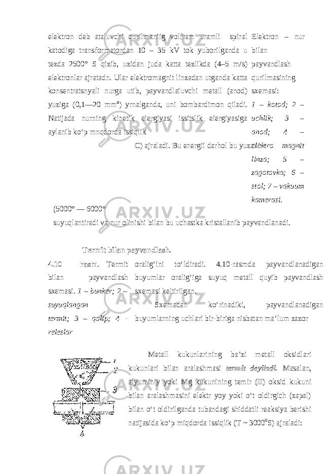 elektron deb ataluvchi qurilmaniig volfram uramli spiral katodiga transformatordan 10 – 35 kV tok yuborilganda u tezda 2500° S qizib, uzidan juda katta tezlikda (4–5 m/s) elektronlar ajratadn. Ular elektromagnit linzadan utganda katta konsentratsnyali nurga utib, payvandlaiuvchi metall (anod) yuziga (0,1—20 mm 4 ) yrnalganda, uni bombardimon qiladi. Natijada nurning kinetik eiergiyasi issitslik eiergiyasiga aylanib ko‘p mnqdorda issiqlik C) ajraladi. Bu energii darhol bu yuzani Elektron – nur bilan payvandlash qurilmasining sxemasi: 1 – kotod; 2 – uchlik; 3 – anod; 4 – elektro magnit linza; 5 – zagotovka; 6 – stol; 7 – vakuum kamerasi. (5000° — 6000° suyuqlantiradi va nur olinishi bilan bu uchastka kristallanib payvandlanadi. Termit bilan payvandlash. 4.10 – rasm . Termit bilan payvandlash sxemasi. 1 – bunker; 2 – suyuqlangan termit; 3 – qolip; 4 - releslar oralig‘ini to‘ldiradi. 4.10-rasmda payvandlanadigan buyumlar oralig‘iga suyuq metall quyib payvandlash sxemasi keltirilgan. Sxemadan ko‘rinadiki, payvandlanadigan buyumlarning uchlari bir-biriga nisbatan ma’lum zazor Metall kukunlarining ba’zi metall oksidlari kukunlari bilan aralashmasi termit deyiladi. Masalan, alyuminiy yoki Mg kukunining temir (II) oksid kukuni bilan aralashmasini elektr yoy yoki o‘t oldirgich (zapal) bilan o‘t oldirilganda tubandagi shiddatli reaksiya berishi natijasida ko‘p miqdorda issiqlik (T ~ 3000 0 S) ajraladi: 