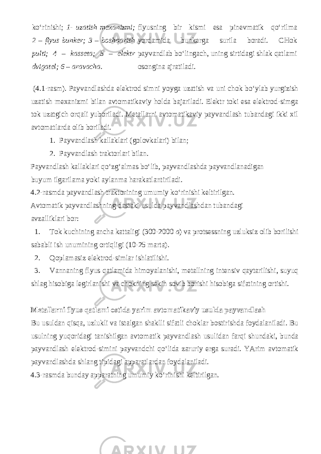 ko‘rinishi; 1- uzatish mexanizmi; 2 – flyus bunker; 3 – boshqarish pulti; 4 – kasseta; 5 – elektr dvigatel; 6 – aravacha. flyusning bir kismi esa pinevmatik qo‘rilma yordamida bunkerga surila boradi. CHok payvandlab bo‘lingach, uning sirtidagi shlak qatlami osongina ajratiladi. (4.1-rasm). Payvandlashda elektrod simni yoyga uzatish va uni chok bo‘ylab yurgizish uzatish mexanizmi bilan avtomatikaviy holda bajariladi. Elektr toki esa elektrod-simga tok uzatgich orqali yuboriladi. Metallarni avtomatikaviy payvandlash tubandagi ikki xil avtomatlarda olib boriladi. 1. Payvandlash kallaklari (golovkalari) bilan; 2. Payvandlash traktorlari bilan. Payvandlash kallaklari qo‘zg‘almas bo‘lib, payvandlashda payvandlanadigan buyum ilgarilama yoki aylanma harakatlantiriladi. 4.2-rasmda payvandlash traktorining umumiy ko‘rinishi keltirilgan. Avtomatik payvandlashning dastaki usulda payvandlashdan tubandagi avzalliklari bor: 1. Tok kuchining ancha kattaligi (300-2000 a ) va protsessning uzluksiz olib borilishi sababli ish unumining ortiqligi (10-25 marta). 2. Qoplamasiz elektrod-simlar ishlatilishi. 3. Vannaning flyus qatlamida himoyalanishi, metallning intensiv qaytarilishi, suyuq shlag hisobiga legirlanishi va chokning sekin sovib borishi hisobiga sifatining ortishi. Metallarni flyus qatlami ostida yarim avtomatikaviy usulda payvandlash Bu usuldan qisqa, uzlukli va istalgan shaklli sifatli choklar bostirishda foydalaniladi. Bu usulning yuqoridagi tanishilgan avtomatik payvandlash usulidan farqi shundaki, bunda payvandlash elektrod-simini payvandchi qo‘lida zaruriy erga suradi. YArim avtomatik payvandlashda shlang tipidagi apparatlardan foydalaniladi. 4.3-rasmda bunday apparatning umumiy ko‘rinishi keltirilgan. 