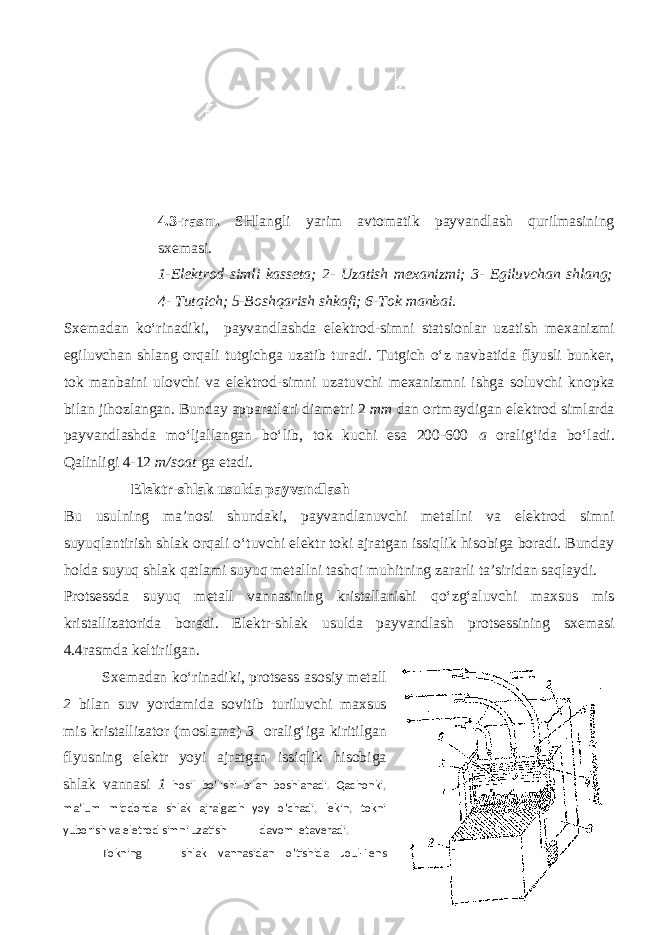  4.3-rasm. SHlangli yarim avtomatik payvandlash qurilmasining sxemasi. 1-Elektrod simli kasseta; 2- Uzatish mexanizmi; 3- Egiluvchan shlang; 4- Tutqich; 5-Boshqarish shkafi; 6-Tok manbai. Sxemadan ko‘rinadiki, payvandlashda elektrod-simni statsionlar uzatish mexanizmi egiluvchan shlang orqali tutgichga uzatib turadi. Tutgich o‘z navbatida flyusli bunker, tok manbaini ulovchi va elektrod-simni uzatuvchi mexanizmni ishga soluvchi knopka bilan jihozlangan. Bunday apparatlari diametri 2 mm dan ortmaydigan elektrod simlarda payvandlashda mo‘ljallangan bo‘lib, tok kuchi esa 200-600 a oralig‘ida bo‘ladi. Qalinligi 4-12 m/soat ga etadi. Elektr-shlak usulda payvandlash Bu usulning ma’nosi shundaki, payvandlanuvchi metallni va elektrod simni suyuqlantirish shlak orqali o‘tuvchi elektr toki ajratgan issiqlik hisobiga boradi. Bunday holda suyuq shlak qatlami suyuq metallni tashqi muhitning zararli ta’siridan saqlaydi. Protsessda suyuq metall vannasining kristallanishi qo‘zg‘aluvchi maxsus mis kristallizatorida boradi. Elektr-shlak usulda payvandlash protsessining sxemasi 4.4rasmda keltirilgan. Sxemadan ko‘rinadiki, protsess asosiy metall 2 bilan suv yordamida sovitib turiluvchi maxsus mis kristallizator (moslama) 3 oralig‘iga kiritilgan flyusning elektr yoyi ajratgan issiqlik hisobiga shlak vannasi 1 hosil bo‘lishi bilan boshlanadi. Qachonki, ma’lum miqdorda shlak ajralgach yoy o‘chadi, lekin, tokni yuborish va eletrod simni uzatish davom etaveradi. Tokning shlak vannasidan o‘tishida Joul-Lens 