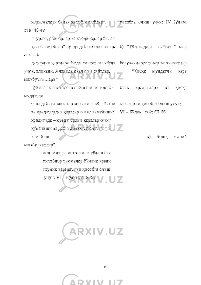 корхоналари билан ҳисоб-китоблар”, ҳисобга олиш учун; IV -Бўлим, счёт 40-49 “Турли дебиторлар ва кредиторлар билан ҳисоб-китоблар” бунда дебиторлик ва кре- б) “Тўланадиган счётлар” мол етказиб диторлик қарзлари битта синтетик счётда берувчиларга товар ва хизматлар учун, олинади. Алоҳида аналитик счётлар, “Қисқа муддатли қарз мажбуриятлари” бўйича актив-пассив счётларининг дебе- банк кредитлари ва қисқа муддатли тида дебиторлик қарзларининг кўпайиши қарзларни ҳисобга олиш учун; ва кредиторлик қарзларининг камайиши; VI – Бўлим, счёт 60-66 кредитида – кредиторлик қарзларининг кўпайиши ва дебиторлик қарзларининг камайиши в) “Бошқа жорий мажбуриятлар”- ходимларга иш хакини тўлаш ёки ҳисобдор суммалар бўйича креди- торлик қарзларини ҳисобга олиш учун. VI – Бўлим, счёт 67 10 