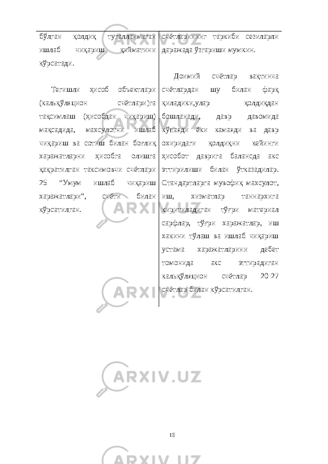 бўлган қолдиқ тугалланмаган ишлаб чиқариш қийматини кўрсатади. Тегишли ҳисоб объектлари (кальқўляцион счётлари)га тақсимлаш (ҳисобдан чиқариш) мақсадида, махсулотни ишлаб чиқариш ва сотиш билан боғлиқ харажатларни ҳисобга олишга қақратилган таксимовчи счётлари 25 “Умум ишлаб чиқариш харажатлари”, счёти билан кўрсатилган. счётларининг таркиби сезиларли даражада ўзгариши мумкин. Доимий счётлар вақтинча счётлардан шу билан фарқ қиладики,улар қолдиқдан бошланади, давр давомида кўпаяди ёки камаяди ва давр охиридаги қолдиқни кейинги ҳисобот даврига балансда акс эттирилиши билан ўтказадилар. Стандартларга мувофиқ махсулот, иш, хизматлар таннархига киритиладиган тўғри материал сарфлар, тўғри харажатлар, иш хакини тўлаш ва ишлаб чиқариш устама харажатларини дебет томонида акс эттирадиган кальқўляцион счётлар 20-27 счётлар билан кўрсатилган. 16 