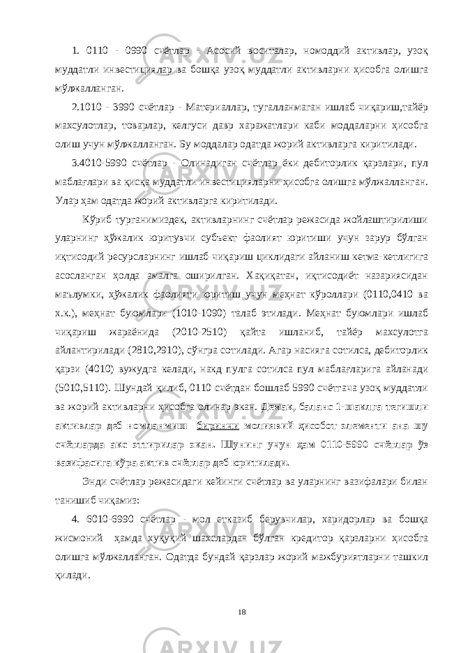 1. 0110 - 0990 счётлар - Асосий воситалар, номоддий активлар, узоқ муддатли инвестициялар ва бошқа узоқ муддатли активларни ҳисобга олишга мўлжалланган. 2.1010 - 3990 счётлар - Материаллар, тугалланмаган ишлаб чиқариш,тайёр махсулотлар, товарлар, келгуси давр харажатлари каби моддаларни ҳисобга олиш учун мўлжалланган. Бу моддалар одатда жорий активларга киритилади. 3.4010-5990 счётлар - Олинадиган счётлар ёки дебиторлик қарзлари, пул маблағлари ва қисқа муддатли инвестицияларни ҳисобга олишга мўлжалланган. Улар ҳам одатда жорий активларга киритилади. Кўриб турганимиздек, активларнинг счётлар режасида жойлаштирилиши уларнинг ҳўжалик юритувчи субъект фаолият юритиши учун зарур бўлган иқтисодий ресурсларнинг ишлаб чиқариш циклидаги айланиш кетма-кетлигига асосланган ҳолда амалга оширилган. Хақиқатан, иқтисодиёт назариясидан маълумки, ҳўжалик фаолияти юритиш учун меҳнат кўроллари (0110,0410 ва х.к.), меҳнат буюмлари (1010-1090) талаб этилади. Меҳнат буюмлари ишлаб чиқариш жараёнида (2010-2510) қайта ишланиб, тайёр махсулотга айлантирилади (2810,2910), сўнгра сотилади. Агар насияга сотилса, дебиторлик қарзи (4010) вужудга келади, накд пулга сотилса пул маблағларига айланади (5010,5110). Шундай қилиб, 0110 счётдан бошлаб 5990 счётгача узоқ муддатли ва жорий активларни ҳисобга олинар экан. Демак, баланс 1-шаклга тегишли активлар деб номланмиш биринчи молиявий ҳисобот элементи ана шу счётларда акс эттирилар экан. Шунинг учун ҳам 0110-5990 счётлар ўз вазифасига кўра актив счётлар деб юритилади. Энди счётлар режасидаги кейинги счётлар ва уларнинг вазифалари билан танишиб чиқамиз: 4. 6010-6990 счётлар - мол етказиб берувчилар, харидорлар ва бошқа жисмоний ҳамда хуқуқий шахслардан бўлган кредитор қарзларни ҳисобга олишга мўлжалланган. Одатда бундай қарзлар жорий мажбуриятларни ташкил қилади. 18 