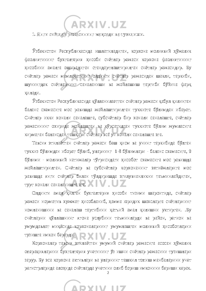 1. Янги счётлар режасининг мақсади ва тузилиши. Ўзбекистон Республикасида ишлатиладиган, корхона молиявий ҳўжалик фаолиятининг бухгалтерия ҳисоби счётлар режаси корхона фаолиятининг ҳисобини амалга оширадиган стандартлаштирилган счётлар режасидир. Бу счётлар режаси мамлакатнинг олдинги счётлар режасидан шакли, таркиби, шунингдек счётларнинг саналаниши ва жойлашиш тартиби бўйича фарқ қилади. Ўзбекистон Республикасида қўлланилаетган счётлар режаси қабул қилинган баланс схемасига мос равишда жойлаштирилган туккизта бўлимдан иборат. Счётлар икки хонали саналашга, субсчётлар бир хонали саналашга, счётлар режасининг охирида жойлашган ва кўрсатилган туккизта бўлим жумласига кирмаган балансдан ташқари счётлар эса уч хонали саналашга эга. Тавсия этилаётган счётлар режаси беш қисм ва унинг таркибида бўлган туккиз бўлимдан иборат бўлиб, уларнинг 1-8 бўлимлари - баланс схемасига, 9 бўлими - молиявий натижалар тўғрисидаги ҳисобот схемасига мос равишда жойлаштирилган. Счётлар ва субсчётлар корхонанинг эхтиёжларига мос равишда янги счётлар билан тўлдиришда эгилувчанликни таъминлайдиган, турт хонали саналанишга эга. Олдинги амал қилган бухгалтерия ҳисоби тизими шароитида, счётлар режаси норматив хужжат ҳисобланиб, ҳамма юридик шахсларга счётларнинг номланишини ва саналаш тартибини қатъий амал қилишни уктирган. .Бу счётларни қўллашнинг ягона услубини таъминларди ва район, регион ва умумдавлат миқёсида корхоналарнинг умумлашган молиявий ҳисоботларни тузишга имкон берарди. Корхоналар тавсия этилаётган умумий счётлар режасига асосан ҳўжалик операцияларини бухгалтерия учетининг ўз ишчи счётлар режасини тузишлари зарур. Бу эса корхона активлари ва уларнинг ташкил топиш манбаларини учет регистрларида алоҳида счётларда учетини олиб бориш имконини бериши керак. 2 