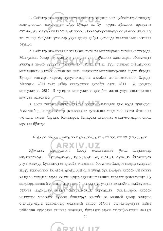 1. Счётлар режасида синтетик счётлар ва уларнинг субсчётлари алоҳида келтирилиши имконияти пайдо бўлади ва бу турли ҳўжалик юритувчи субъектлар молиявий ахборотларининг таккосланувчанлигини таъминлайди. Бу эса ташқи фойдаланувчилар учун қарор қабул қилишда танлаш имкониятини беради. 2. Счётлар режасининг эгилувчанлиги ва мосланувчанлигини орттиради. Маълумки, бозор иқтисодиёти янгидан янги ҳўжалик ҳолатлари, объектлари вужудга келиб турувчи ўзгарувчан табиатга эга. Турт хонали счётларнинг мавжудлиги уларни осонликча янги шароитга мослаштиришга ёрдам беради. Бундан ташқари тармоқ хусусиятларини ҳисобга олиш имконини беради. Масалан, 2810 счёт тайёр махсулотни ҳисобга олса, 2811 - А турдаги махсулотни, 2812 -Б турдаги махсулотни ҳисобга олиш учун ишлатилиши мумкин ва хоказо. 3. Янги счётлар режаси таҳлил нуктаи назаридан ҳам жуда қулайдир. Авваламбор, янги счётлар режасининг тузилиши таҳлилий нетто балансни тузишга имкон беради. Колаверса, батафсил аналитик маълумотларни олиш мумкин бўлади. 4. Янги счётлар режасини амалиётга жорий қилиш хусусиятлари. Ҳўжалик юритишнинг бозор механизмига ўтиш шароитида мутахассислар - бухгалтерлар, аудиторлар ва, албатта, олимлар Ўзбекистон учун мавжуд бухгалтерия ҳисоби тизимини босқичма-босқич модификацияси зарур эканлигини англаб етдилар. Ҳозирги кунда бухгалтерия ҳисоби тизимини халқаро стандартларга имкон қадар яқинлаштиришга харакат қилинмокда. Бу мақсадда миллий стандартлар ишлаб чиқилди ва уларни амалиётга тадбиқ этиш бўйича тадбирлар амалга оширилмокда. Жумладан, бухгалтерия ҳисоби ислоҳоти лойиҳаси бўйича бошқарув ҳисоби ва миллий ҳамда халқаро стандартларга асосланган молиявий ҳисоб бўйича бухгалтерларни қайта тайёрлаш курслари ташкил қилинди, бухгалтерларни сертификатлаш амалга 20 