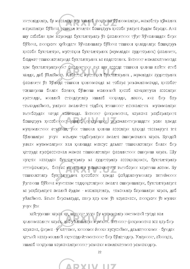 интиладилар, бу масалада эса ишлаб чиқариш бўлинмалари, жавобгар ҳўжалик марказлари бўйича ташкил этилган бошқарув ҳисоби уларга ёрдам беради. Ана шу сабабли ҳам хорижда бухгалтерлар ўз фаолиятини т ў рт йўналишдан бири бўйича, аниқроғи қуйидаги йўналишлар бўйича ташкил қиладилар: бошқарув ҳисоби бухгалтери, мустақил бухгалтерлик (жумладан аудиторлик) фаолияти, бюджет ташкилотларида бухгалтерлик ва педагоглик. Бизнинг мамлакатимизда ҳам бухгалтерларнинг фаолиятини ана шу асосда ташкил қилиш пайти етиб келди, деб ў йлаймиз. Албатта, мустақил бухгалтерлик , жумладан аудиторлик фаолияти ўз йўлида ташкил қилинмокда ва тобора ривожланмокда, ҳисобот топшириш билан боғлиқ бўлмиш молиявий ҳисоб концептуал асослари яратилди, миллий стандартлар ишлаб чиқилди, лекин, яна бир бор таъкидлаймиз, уларни амалиётга тадбиқ этишнинг психологик муаммолари эътибордан четда колмокда. Бизнинг фикримизча, корхона раҳбарларига бошқарув ҳисобининг ишлаб чиқаришни ривожлантиришдаги роли ҳамда муҳимлигини етказиш, уни ташкил қилиш асослари ҳақида тасаввурга эга бўлишлари учун маълум тадбирларни амалга оширмоклик керак. Бундай улкан муаммоларни хал қилишда махсус давлат ташкилотлари билан бир қаторда профессионал жамоа ташкилотлари фаоллигини ошириш керак. Шу ну қ таи назардан бухгалтерлар ва аудиторлар ассоциацияси, бухгалтерлар иттифоклари, бизнес марказлар уюшкоклигига эътиборни каратиш лозим. Бу ташкилотлар бухгалтерлик ҳисоботи ҳамда фойдаланувчилар эхтиёжини ўрганиш бўйича мунтазам тадқиқотларни амалга оширишлари, бухгалтерларга ва раҳбарларга амалий ёрдам - маслаҳатлар, тавсиялар беришлари керак, деб уйлаймиз. Баъзи бировларда, ахир ҳар ким ўз корхонаси, аниқроғи ўз мулки учун ўзи кайгуриши керак-ку, шунинг учун бу муаммолар ижтимоий тусда хал қилинмаслиги керак, деб уйлашлари мумкин. Бизнинг фикримизча эса ҳар бир корхона, фирма - у каттами, кичикми ёинки хусусийми, давлатникими - бундан қатъий назар миллий иқтисодиётимизнинг бир бўлагидир. Уларнинг, айниқса, ишлаб чиқариш корхоналарининг равнаки мамлакатимиз равнакидир. 22 