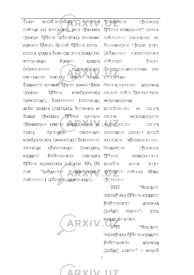 билан ҳисоб-китоблар” синтетик счётида акс эттирилиб, унга тўловлар турлари бўйича субсчётлар очилиши мумкин бўлган. Бу счёт бўйича актив - пассив қолдиқ балансда очиқ ҳолда акс эттирилади: Кредит қолдиқ (корхонанинг ходимларидан олинадиган солиқни кушган ҳолда, бюджетга тегишли бўлган ҳамма тўлов турлари бўйича мажбуриятлар суммасида), баланснинг пассивида, дебет қолдиқ (солиқлар, йигимлар ва бошқа тўловлар бўйича ортиқча тўлашларни кушган ҳолда, молия ва солиқ органлари томонидан мажбуриятлар суммасида) баланснинг активида кўрсатилади. Солиқлар, муддати ўзайтирилган солиқлар бўйича харажатлар счётлари йўқ (81 счёт “фойданинг ишлатилиши” счётининг 1 субсчёти ишлатилади). “Бюджетга тўловлар бўйича каздорлик” пассив счётининг солиқлар ва йигимларни тўлаш учун фойданинг ишлатилиши счётлари билан Корреспондентликда акс эттирлади. Кечиқтирилган даромад солиғи счёти бухгалтерия мақсадларида ҳисобланган ва солиқ солиш мақсадларига қақратилган солиқ орасидаги фарқни ҳисоб қилишга мўлжалланган. Бюджетга тўловлар бўйича каздорликни ҳисобга олиш учун қуйидаги счётлар кўзда тўтилган: 0930 “Вақтдаги тафовўтлар бўйича муддати ўзайтирилган даромад (фойда) солиғи”– узоқ муддатли қисми. 3210 “Вақтдаги тафовўтлар бўйича муддати ўзайтирилган даромад (фойда) солиғи” – жорий 7 