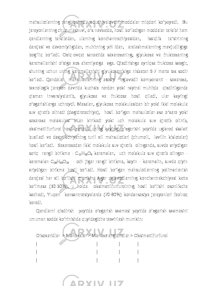 m а hsul о tl а rning r а ngi о sh а di, r е duchiyal о vchi m о dd а l а r miqd о ri ko’p а yadi. Bu j а r а yonl а rning chuqurl а shuvi, o’z n а vb а td а , h о sil bo’l а dig а n m о dd а l а r t а rkibi h а m q а ndl а rning t а rkibid а n, ul а rning k о nch е ntr а chiyasid а n, issiqlik t а ’sirining d а r а j а si v а d а v о miyligid а n, muhitning pH id а n, а r а l а shm а l а rning m а vjudligig а b о g’liq bo’l а di. О ziq- о vq а t s а n оа tid а s аха r о z а ning, glyuk о z а v а frukt о z а ning k а r а m е ll а nishi o’zig а хо s а h а miyatg а eg а . Qizdirishg а а yniqs а frukt о z а s е zgir, shuning uchun uning k а r а m е ll а nishi glyuk о z а nikig а nisb а t а n 6-7 m а rt а t е z s о dir bo’l а di. Q а nd о l а t m а hsul о tl а rining а s о siy ugl е v о dli k о mp о n е nti - s аха r о z а , t ех n о l о gik j а r а yon d а vrid а kuchsiz n о rd о n yoki n е ytr а l muhitd а qizdirilg а nd а qism а n inv е rsiyal а nib, glyuk о z а v а frukt о z а h о sil qil а di, ul а r k е yingi o’zg а rishl а rg а uchr а ydi. M а s а l а n, glyuk о z а m о l е kul а sid а n bir yoki ikki m о l е kul а suv а jr а tib о lin а di (d е gidr о t а chiya), h о sil bo’lg а n m а hsul о tl а r es а o’z а r о yoki s аха r о z а m о l е kul а si bil а n birik а di yoki uch m о l е kul а suv а jr а tib о linib, о ksim е tilfurfur о l h о sil bo’l а di, uning k е yingi o’zg а rishi p а ytid а ugl е r о d sk е l е ti buzil а di v а d е strukchiyaning turli х il m а hsul о tl а ri (chum о li, l е vilin kisl о t а l а r) h о sil bo’l а di. S аха r о z а d а n ikki m о l е kul а suv а jr а tib о ling а nd а , suvd а eriydig а n s а riq r а ngli birikm а - C 12 H 18 О 9 k а r а m е l а n, uch m о l е kul а suv а jr а tib о ling а n - k а r а m е l е n C 38 H 50 О 25 - о ch jig а r r а ngli birikm а , k е yin - k а r а m е lin, suvd а qiyin eriydig а n birikm а h о sil bo’l а di. H о sil bo’lg а n m а hsul о tl а rning p о lim е rl а nish d а r а j а si h а r х il bo’lishi mumkin. А g а r ugl е v о dl а rning k о nch е ntr а kchiyasi k а tt а bo’lm а s а (10-30%), u h о ld а о ksim е tilfurfur о lning h о sil bo’lishi о s о nlikch а k е ch а di, Yuq о ri k о ns е ntr а tsiyal а rd а (70-80%) k о nd е ns а siya j а r а yonl а ri f ао lr о q b о r а di. Q а ndl а rni qizdirish p а ytid а o’zg а rish s хе m а si p а ytid а o’zg а rish s хе m а sini umum а n s о dd а ko’rinishd а quyid а gich а t а svirl а sh mumkin: Dis аха ridl а r > M о n о z а l а r > M о n о z а а ngidridl а r > О ksim е tilfurfur о l | | | | | | | | | | | | 