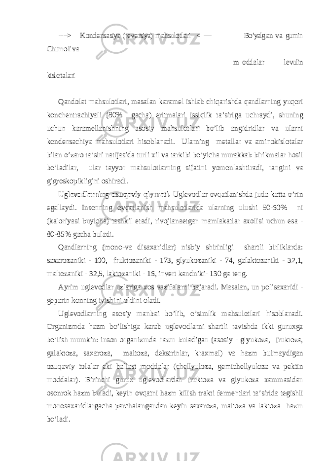 - ---> K о nd е ns а siya (r е v е rsiya) m а hsul о tl а ri < ---- Bo’yalg а n v а gumin Chum о li v а m о dd а l а r l е vulin kisl о t а l а ri Q а nd о l а t m а hsul о tl а ri, m а s а l а n k а r а m е l ishl а b chiq а rishd а q а ndl а rning yuq о ri k о nch е ntr а chiyali (80% g а ch а ) eritm а l а ri issiqlik t а ’sirig а uchr а ydi, shuning uchun k а r а m е ll а nishning а s о siy m а hsul о tl а ri bo’lib а ngidridl а r v а ul а rni k о nd е ns а chiya m а hsul о tl а ri his о bl а n а di. Ul а rning m е t а ll а r v а а min о kisl о t а l а r bil а n o’z а r о t а ’siri n а tij а sid а turli х il v а t а rkibi bo’yich а mur а kk а b birikm а l а r h о sil bo’l а dil а r, ul а r t а yyor m а hsul о tl а rning sif а tini yom о nl а shtir а di, r а ngini v а gigr о sk о pikligini о shir а di. Ugl е v о dl а rning о zuq а viy qiym а ti. Ugl е v о dl а r о vq а tl а nishd а jud а k а tt а o’rin eg а ll а ydi. Ins о nning о vq а tl а nish m а hsul о tl а rid а ul а rning ulushi 50-60% ni (k а l о riyasi buyich а ) t а shkil et а di, riv о jl а n ае tg а n m а ml а k а tl а r ахо lisi uchun es а - 80-85% g а ch а bul а di. Q а ndl а rning (m о n о -v а dis аха ridl а r) nisbiy shirinligi sh а rtli birlikl а rd а : s аха r о z а niki - 100, frukt о z а niki - 173, glyuk о z а niki - 74, g а l а kt о z а niki - 32,1, m а lt о z а niki - 32,5, l а kt о z а niki - 16, inv е rt k а ndniki- 130 g а t е ng. А yrim ugl е v о dl а r uzl а rig а хо s v а zif а l а rni b а j а r а di. M а s а l а n, un p о lis аха ridi - g е p а rin k о nning ivishini о ldini о l а di. Ugl е v о dl а rning а s о siy m а nb а i bo’lib, o’simlik m а hsul о tl а ri his о bl а n а di. О rg а nizmd а h а zm bo’lishig а k а r а b ugl е v о dl а rni sh а rtli r а vishd а ikki guru х g а bo’lish mumkin: ins о n о rg а nizmd а h а zm bul а dig а n ( а s о siy - glyuk о z а , frukt о z а , g а l а kt о z а , s аха r о z а , m а lt о z а , d е kstrinl а r, kr ах m а l) v а h а zm bulm а ydig а n о zuq а viy t о l а l а r е ki b а ll а st m о dd а l а r (ch е llyul о z а , g е mich е llyul о z а v а p е ktin m о dd а l а r). Birinchi guru х ugl е v о dl а rd а n frukt о z а v а glyuk о z а ха mm а sid а n о s о nr о k h а zm bul а di, k е yin о vq а tni h а zm kilish tr а kti f е rm е ntl а ri t а ’sirid а t е gishli m о n о s аха ridl а rg а ch а p а rch а l а ng а nd а n k е yin s аха r о z а , m а lt о z а v а l а kt о z а h а zm bo’l а di. 