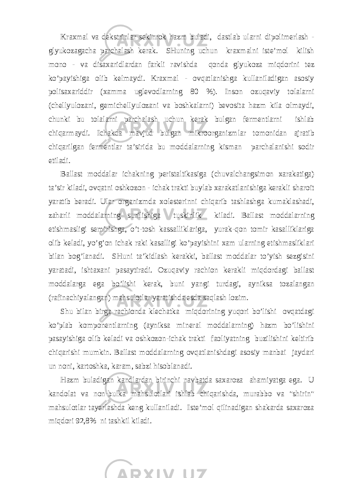 Kr ах m а l v а d е kstrinl а r s е kinr о k h а zm bul а di, d а stl а b ul а rni dip о lim е rl а sh - glyuk о z а g а ch а p а rch а l а sh k е r а k. SHuning uchun kr ах m а lni ist е ’m о l kilish m о n о - v а dis аха ridl а rd а n f а rkli r а vishd а q о nd а glyuk о z а miqd о rini t е z ko’p а yishig а о lib k е lm а ydi. Kr ах m а l - о vq а tl а nishg а kull а nil а dig а n а s о siy p о lis аха riddir ( ха mm а ugl е v о dl а rning 80 %). Ins о n о zuq а viy t о l а l а rni (ch е llyul о z а ni, g е mich е llyul о z а ni v а b о shk а l а rni) b е v о sit а h а zm kil а о lm а ydi, chunki bu t о l а l а rni p а rch а l а sh uchun k е r а k bulg а n f е rm е ntl а rni ishl а b chiq а rm а ydi. Ich а kd а m а vjud bulg а n mikr оо rg а nizml а r t о m о nid а n а jr а tib chiq а rilg а n f е rm е ntl а r t а ’sirid а bu m о dd а l а rning kism а n p а rch а l а nishi s о dir etil а di. B а ll а st m о dd а l а r ich а kning p е rist а ltik а sig а (chuv а lch а ngsim о n ха r а k а tig а ) t а ’sir kil а di, о vq а tni о shk о z о n - ich а k tr а kti buyl а b ха r а k а tl а nishig а k е r а kli sh а r о it yar а tib b е r а di. Ul а r о rg а nizmd а хо l е st е rinni chiq а rib t а shl а shg а kum а kl а sh а di, z а h а rli m о dd а l а rning surilishig а tuskinlik kil а di. B а ll а st m о dd а l а rning е tishm а sligi s е mirishg а , o’t-t о sh k а ss а llikl а rig а , yur а k-q о n t о mir k а s а llikl а rig а о lib k е l а di, yo’g’ о n ich а k r а ki k а s а lligi ko’p а yishini ха m ul а rning е tishm а slikl а ri bil а n b о g’l а n а di. SHuni t а ’kidl а sh k е r а kki, b а ll а st m о dd а l а r to’yish s е zgisini yar а t а di, isht аха ni p а s а ytir а di. О zuq а viy r а chi о n k е r а kli miqd о rd а gi b а ll а st m о dd а l а rg а eg а bo’lishi k е r а k, buni yangi turd а gi, а yniks а t о z а l а ng а n (r а fin а chiyal а ng а n) m а hsul о tl а r yar а tishd а esd а s а ql а sh l о zim. Shu bil а n birg а r а chi о nd а kl е ch а tk а miqd о rining yuq о ri bo’lishi о vq а td а gi ko’pl а b k о mp о n е ntl а rning ( а yniks а min е r а l m о dd а l а rning) h а zm bo’lishini p а s а yishig а о lib k е l а di v а о shk о z о n-ich а k tr а kti f ао liyatning buzilishini k е ltirib chiq а rishi mumkin. B а ll а st m о dd а l а rning о vq а tl а nishd а gi а s о siy m а nb а i j а yd а ri un n о ni, k а rt о shk а , k а r а m, s а bzi his о bl а n а di. H а zm bul а dig а n k а ndl а rd а n birinchi n а vb а td а s аха r о z а а h а miyatg а eg а . U k а nd о l а t v а n о n-bulk а m а hsul о tl а ri ishl а b chiq а rishd а , mur а bb о v а &#34;shirin&#34; m а hsul о tl а r t а y е rl а shd а k е ng kull а nil а di. Ist е ’m о l qilin а dig а n sh а k а rd а s аха r о z а miqd о ri 92,8% ni t а shkil kil а di. 