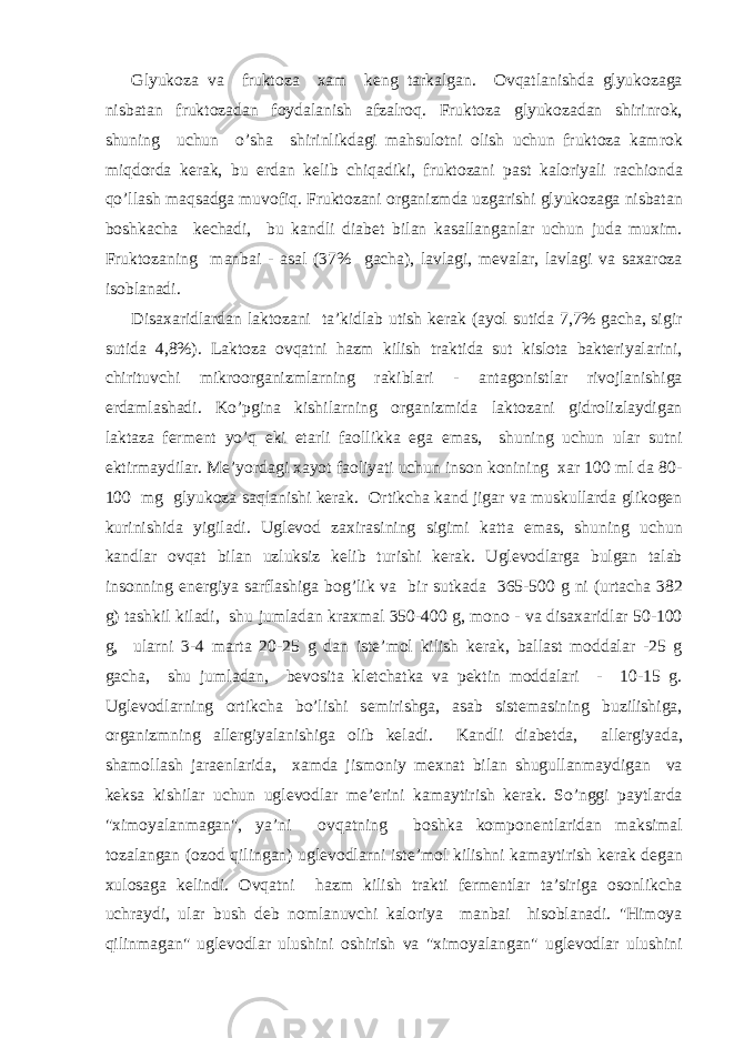 Glyuk о z а v а frukt о z а ха m k е ng t а rk а lg а n. О vq а tl а nishd а glyuk о z а g а nisb а t а n frukt о z а d а n f о yd а l а nish а fz а lr о q. Frukt о z а glyuk о z а d а n shirinr о k, shuning uchun o’sh а shirinlikd а gi m а hsul о tni о lish uchun frukt о z а k а mr о k miqd о rd а k е r а k, bu е rd а n k е lib chiq а diki, frukt о z а ni p а st k а l о riyali r а chi о nd а qo’ll а sh m а qs а dg а muv о fiq. Frukt о z а ni о rg а nizmd а uzg а rishi glyuk о z а g а nisb а t а n b о shk а ch а k е ch а di, bu k а ndli di а b е t bil а n k а s а ll а ng а nl а r uchun jud а mu х im. Frukt о z а ning m а nb а i - а s а l (37% g а ch а ), l а vl а gi, m е v а l а r, l а vl а gi v а s аха r о z а is о bl а n а di. Dis аха ridl а rd а n l а kt о z а ni t а ’kidl а b utish k е r а k ( а yol sutid а 7,7% g а ch а , sigir sutid а 4,8%). L а kt о z а о vq а tni h а zm kilish tr а ktid а sut kisl о t а b а kt е riyal а rini, chirituvchi mikr оо rg а nizml а rning r а kibl а ri - а nt а g о nistl а r riv о jl а nishig а е rd а ml а sh а di. Ko’pgin а kishil а rning о rg а nizmid а l а kt о z а ni gidr о lizl а ydig а n l а kt а z а f е rm е nt yo’q е ki е t а rli f ао llikk а eg а em а s, shuning uchun ul а r sutni е ktirm а ydil а r. M е ’yord а gi ха yot f ао liyati uchun ins о n k о nining ха r 100 ml d а 80- 100 mg glyuk о z а s а ql а nishi k е r а k. О rtikch а k а nd jig а r v а muskull а rd а glik о g е n kurinishid а yigil а di. Ugl е v о d z ах ir а sining sigimi k а tt а em а s, shuning uchun k а ndl а r о vq а t bil а n uzluksiz k е lib turishi k е r а k. Ugl е v о dl а rg а bulg а n t а l а b ins о nning en е rgiya s а rfl а shig а b о g’lik v а bir sutk а d а 365-500 g ni (urt а ch а 382 g) t а shkil kil а di, shu juml а d а n kr ах m а l 350-400 g, m о n о - v а dis аха ridl а r 50-100 g, ul а rni 3-4 m а rt а 20-25 g d а n ist е ’m о l kilish k е r а k, b а ll а st m о dd а l а r -25 g g а ch а , shu juml а d а n, b е v о sit а kl е tch а tk а v а p е ktin m о dd а l а ri - 10-15 g. Ugl е v о dl а rning о rtikch а bo’lishi s е mirishg а , а s а b sist е m а sining buzilishig а , о rg а nizmning а ll е rgiyal а nishig а о lib k е l а di. K а ndli di а b е td а , а ll е rgiyad а , sh а m о ll а sh j а r ае nl а rid а , ха md а jism о niy m ех n а t bil а n shugull а nm а ydig а n v а k е ks а kishil а r uchun ugl е v о dl а r m е ’ е rini k а m а ytirish k е r а k. So’nggi p а ytl а rd а &#34; х im о yal а nm а g а n&#34;, ya’ni о vq а tning b о shk а k о mp о n е ntl а rid а n m а ksim а l t о z а l а ng а n ( о z о d qiling а n) ugl е v о dl а rni ist е ’m о l kilishni k а m а ytirish k е r а k d е g а n х ul о s а g а k е lindi. О vq а tni h а zm kilish tr а kti f е rm е ntl а r t а ’sirig а о s о nlikch а uchr а ydi, ul а r bush d е b n о ml а nuvchi k а l о riya m а nb а i his о bl а n а di. &#34;Him о ya qilinm а g а n&#34; ugl е v о dl а r ulushini о shirish v а &#34; х im о yal а ng а n&#34; ugl е v о dl а r ulushini 