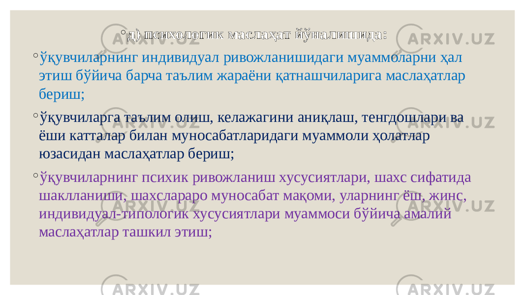 ◦ д) психологик маслаҳат йўналишида: ◦ ўқувчиларнинг индивидуал ривожланишидаги муаммоларни ҳал этиш бўйича барча таълим жараёни қатнашчиларига маслаҳатлар бериш; ◦ ўқувчиларга таълим олиш, келажагини аниқлаш, тенгдошлари ва ёши катталар билан муносабатларидаги муаммоли ҳолатлар юзасидан маслаҳатлар бериш; ◦ ўқувчиларнинг психик ривожланиш хусусиятлари, шахс сифатида шаклланиши, шахслараро муносабат мақоми, уларнинг ёш, жинс, индивидуал-типологик хусусиятлари муаммоси бўйича амалий маслаҳатлар ташкил этиш; 