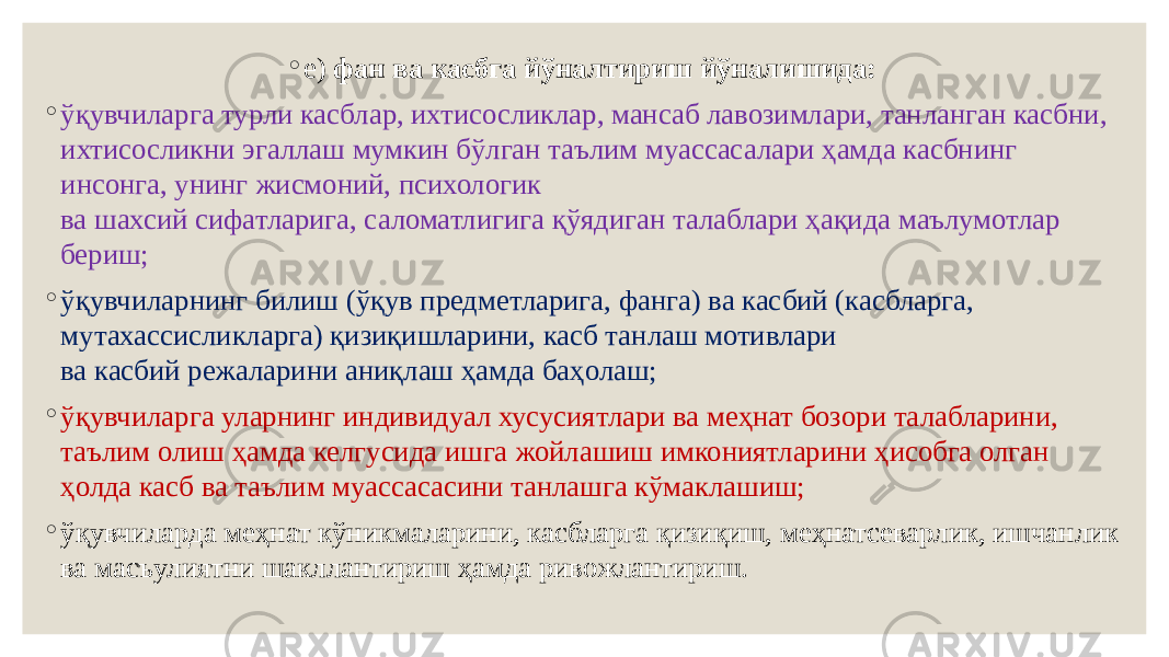 ◦ е)  фан ва касбга йўналтириш йўналишида: ◦ ўқувчиларга турли касблар, ихтисосликлар, мансаб лавозимлари, танланган касбни, ихтисосликни эгаллаш мумкин бўлган таълим муассасалари ҳамда касбнинг инсонга, унинг жисмоний, психологик ва шахсий сифатларига, саломатлигига қўядиган талаблари ҳақида маълумотлар бериш; ◦ ўқувчиларнинг билиш (ўқув предметларига, фанга) ва касбий (касбларга, мутахассисликларга) қизиқишларини, касб танлаш мотивлари ва касбий режаларини аниқлаш ҳамда баҳолаш; ◦ ўқувчиларга уларнинг индивидуал хусусиятлари ва меҳнат бозори талабларини, таълим олиш ҳамда келгусида ишга жойлашиш имкониятларини ҳисобга олган ҳолда касб ва таълим муассасасини танлашга кўмаклашиш; ◦ ўқувчиларда меҳнат кўникмаларини, касбларга қизиқиш, меҳнатсеварлик, ишчанлик ва масъулиятни шакллантириш ҳамда ривожлантириш.  