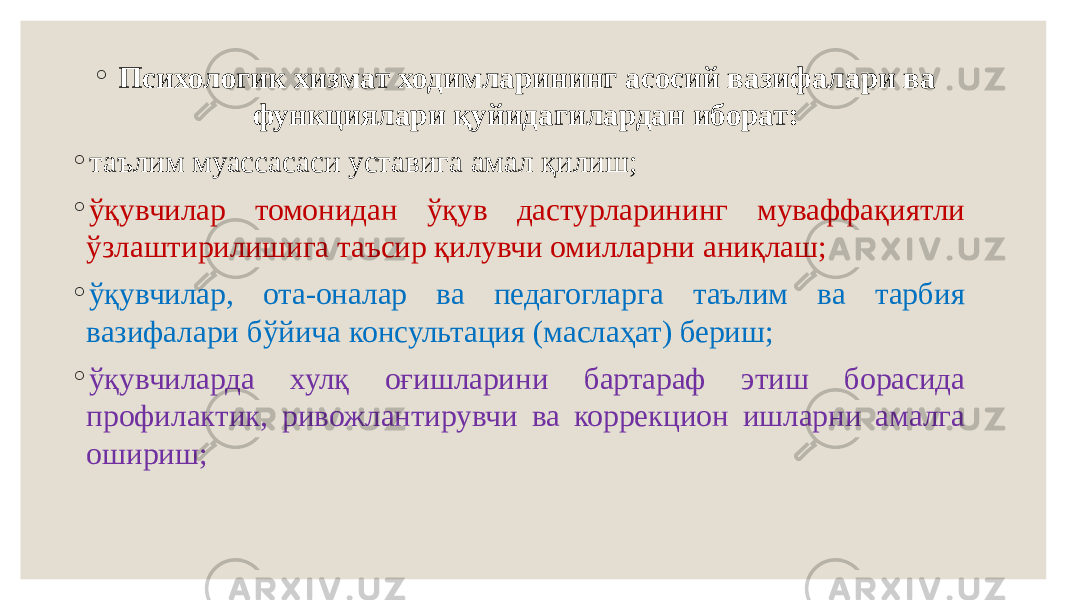 ◦   Психологик хизмат ходимларининг асосий вазифалари ва функциялари қуйидагилардан иборат: ◦ таълим муассасаси уставига амал қилиш; ◦ ўқувчилар томонидан ўқув дастурларининг муваффақиятли ўзлаштирилишига таъсир қилувчи омилларни аниқлаш; ◦ ўқувчилар, ота-оналар ва педагогларга таълим ва тарбия вазифалари бўйича консультация (маслаҳат) бериш; ◦ ўқувчиларда хулқ оғишларини бартараф этиш борасида профилактик, ривожлантирувчи ва коррекцион ишларни амалга ошириш; 