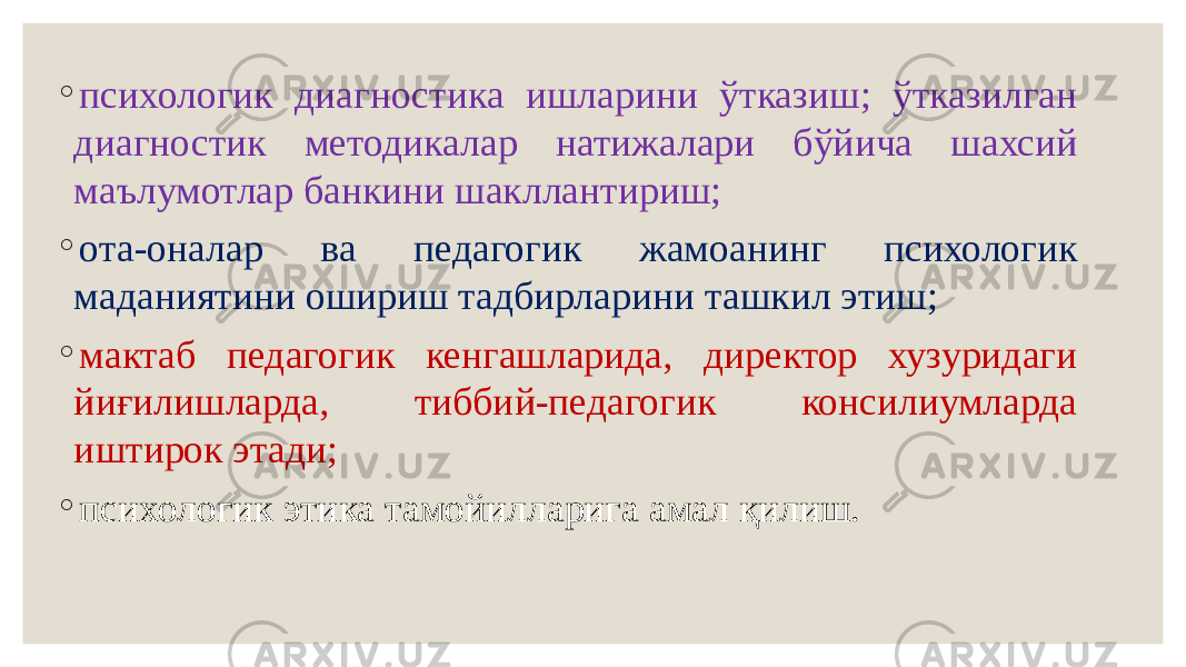 ◦ психологик диагностика ишларини ўтказиш; ўтказилган диагностик методикалар натижалари бўйича шахсий маълумотлар банкини шакллантириш; ◦ ота-оналар ва педагогик жамоанинг психологик маданиятини ошириш тадбирларини ташкил этиш; ◦ мактаб педагогик кенгашларида, директор хузуридаги йиғилишларда, тиббий-педагогик консилиумларда иштирок этади; ◦ психологик этика тамойилларига амал қилиш. 